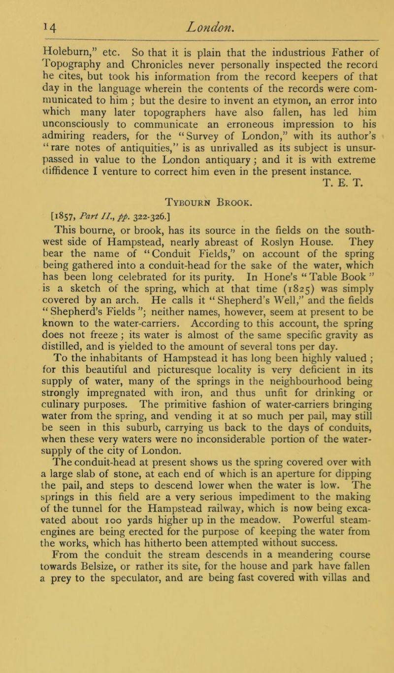 Holeburn,” etc. So that it is plain that the industrious Father of 'Topography and Chronicles never personally inspected the record he cites, but took his information from the record keepers of that day in the language wherein the contents of the records were com- municated to him ; but the desire to invent an etymon, an error into which many later topographers have also fallen, has led him unconsciously to communicate an erroneous impression to his admiring readers, for the “Survey of London,” with its author’s “rare notes of antiquities,” is as unrivalled as its subject is unsur- passed in value to the London antiquary; and it is with extreme diffidence I venture to correct him even in the present instance. T. E. T. Tybourn Brook. [1857, Part II., pp. 322-326.] This bourne, or brook, has its source in the fields on the south- west side of Hampstead, nearly abreast of Roslyn House. They bear the name of “Conduit Fields,” on account of the spring being gathered into a conduit-head for the sake of the water, which has been long celebrated for its purity. In Hone’s “ Table Book ” is a sketch of the spring, which at that time (1825) was simply covered by an arch. He calls it “ Shepherd’s Well,” and the fields “ Shepherd’s Fields ”• neither names, however, seem at present to be known to the water-carriers. According to this account, the spring does not freeze; its water is almost of the same specific gravity as distilled, and is yielded to the amount of several tons per day. To the inhabitants of Hampstead it has long been highly valued ; for this beautiful and picturesque locality is very deficient in its supply of water, many of the springs in the neighbourhood being strongly impregnated with iron, and thus unfit for drinking or culinary purposes. The primitive fashion of water-carriers bringing water from the spring, and vending it at so much per pail, may still be seen in this suburb, carrying us back to the days of conduits, when these very waters were no inconsiderable portion of the water- supply of the city of London. The conduit-head at present shows us the spring covered over with a large slab of stone, at each end of which is an aperture for dipping the pail, and steps to descend lower when the water is low. The springs in this field are a very serious impediment to the making of the tunnel for the Hampstead railway, which is now being exca- vated about 100 yards higher up in the meadow. Powerful steam- engines are being erected for the purpose of keeping the water from the works, which has hitherto been attempted without success. From the conduit the stream descends in a meandering course towards Belsize, or rather its site, for the house and park have fallen a prey to the speculator, and are being fast covered with villas and