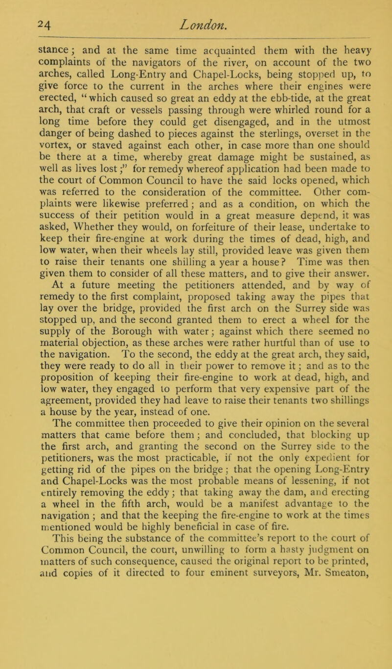 stance; and at the same time acquainted them with the heavy complaints of the navigators of the river, on account of the two arches, called Long-Entry and Chapel-Locks, being stopped up, to give force to the current in the arches where their engines were erected, “ which caused so great an eddy at the ebb-tide, at the great arch, that craft or vessels passing through were whirled round for a long time before they could get disengaged, and in the utmost danger of being dashed to pieces against the sterlings, overset in the vortex, or staved against each other, in case more than one should be there at a time, whereby great damage might be sustained, as well as lives lostfor remedy whereof application had been made to the court of Common Council to have the said locks opened, which was referred to the consideration of the committee. Other com- plaints were likewise preferred ; and as a condition, on which the success of their petition would in a great measure depend, it was asked, Whether they would, on forfeiture of their lease, undertake to keep their fire-engine at work during the times of dead, high, and low water, when their wheels lay still, provided leave was given them to raise their tenants one shilling a year a house? Time was then given them to consider of all these matters, and to give their answer. At a future meeting the petitioners attended, and by way of remedy to the first complaint, proposed taking away the pipes that lay over the bridge, provided the first arch on the Surrey side was stopped up, and the second granted them to erect a wheel for the supply of the Borough with water; against which there seemed no material objection, as these arches were rather hurtful than of use to the navigation. To the second, the eddy at the great arch, they said, they were ready to do all in their power to remove it; and as to the proposition of keeping their fire-engine to work at dead, high, and low water, they engaged to perform that very expensive part of the agreement, provided they had leave to raise their tenants two shillings a house by the year, instead of one. The committee then proceeded to give their opinion on the several matters that came before them ; and concluded, that blocking up the first arch, and granting the second on the Surrey side to the petitioners, was the most practicable, if not the only expedient for getting rid of the pipes on the bridge; that the opening Long-Entry and Chapel-Locks was the most probable means of lessening, if not entirely removing the eddy; that taking away the dam, and erecting a wheel in the fifth arch, would be a manifest advantage to the navigation ; and that the keeping the fire-engine to work at the times mentioned would be highly beneficial in case of fire. This being the substance of the committee’s report to the court of Common Council, the court, unwilling to form a hasty judgment on matters of such consequence, caused the original report to be printed, and copies of it directed to four eminent surveyors, Mr. Smeaton,