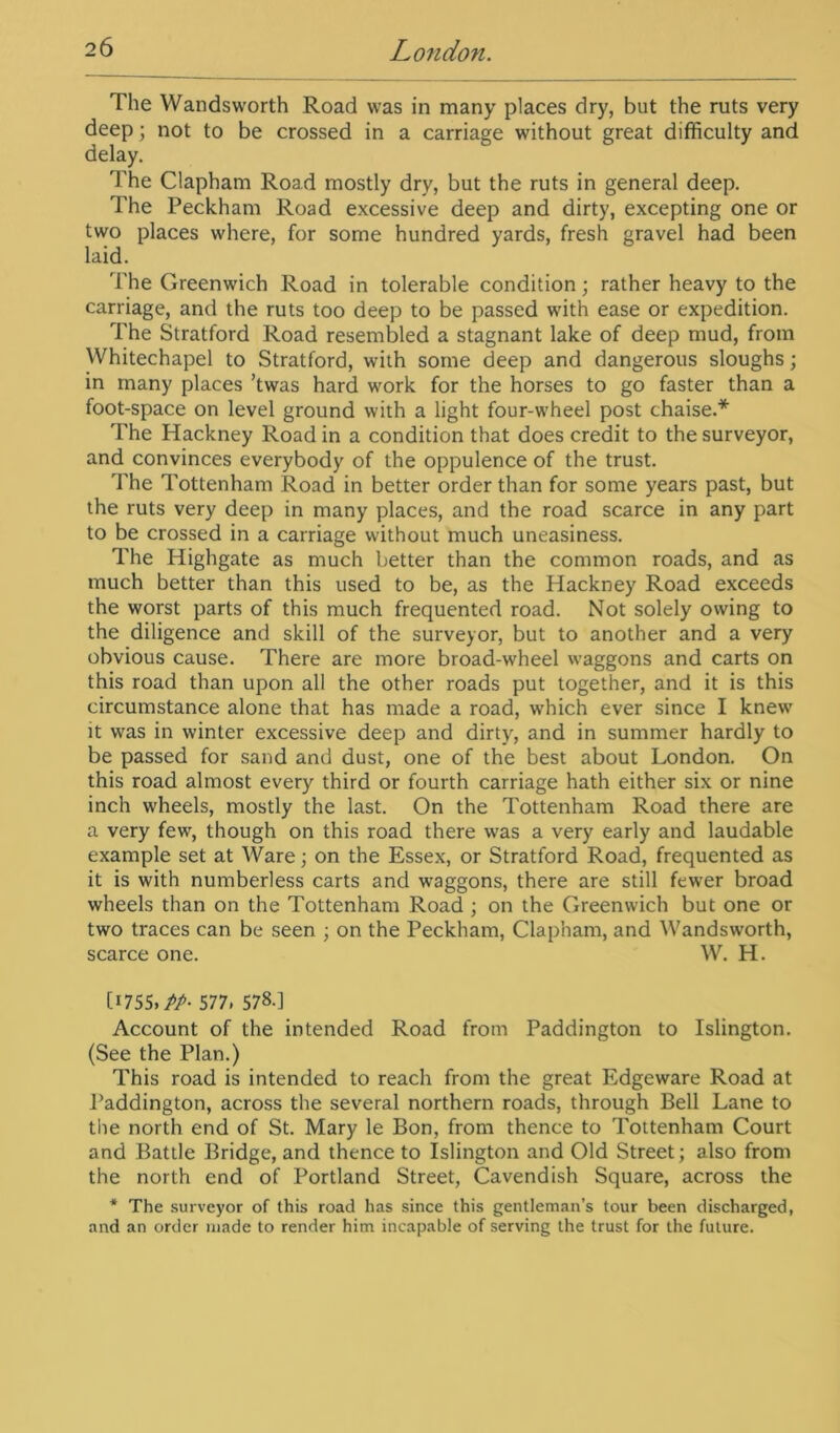 The Wandsworth Road was in many places dry, but the ruts very deep; not to be crossed in a carriage without great difficulty and delay. The Clapham Road mostly dry, but the ruts in general deep. The Peckham Road excessive deep and dirty, excepting one or two places where, for some hundred yards, fresh gravel had been laid. The Greenwich Road in tolerable condition; rather heavy to the carriage, and the ruts too deep to be passed with ease or expedition. The Stratford Road resembled a stagnant lake of deep mud, from Whitechapel to Stratford, with some deep and dangerous sloughs; in many places ’twas hard work for the horses to go faster than a foot-space on level ground with a light four-wheel post chaise.* The Hackney Road in a condition that does credit to the surveyor, and convinces everybody of the oppulence of the trust. The Tottenham Road in better order than for some years past, but the ruts very deep in many places, and the road scarce in any part to be crossed in a carriage without much uneasiness. The Highgate as much better than the common roads, and as much better than this used to be, as the Hackney Road exceeds the worst parts of this much frequented road. Not solely owing to the diligence and skill of the surveyor, but to another and a very obvious cause. There are more broad-wheel waggons and carts on this road than upon all the other roads put together, and it is this circumstance alone that has made a road, which ever since I knew it was in winter excessive deep and dirty, and in summer hardly to be passed for sand and dust, one of the best about London. On this road almost every third or fourth carriage hath either six or nine inch wheels, mostly the last. On the Tottenham Road there are a very few, though on this road there was a very early and laudable example set at Ware; on the Essex, or Stratford Road, frequented as it is with numberless carts and waggons, there are still fewer broad wheels than on the Tottenham Road ; on the Greenwich but one or two traces can be seen ; on the Peckham, Clapham, and Wandsworth, scarce one. W. H. [1755. PP- 577. 578.] Account of the intended Road from Paddington to Islington. (See the Plan.) This road is intended to reach from the great Edgeware Road at Paddington, across the several northern roads, through Bell Lane to the north end of St. Mary le Bon, from thence to Tottenham Court and Battle Bridge, and thence to Islington and Old Street; also from the north end of Portland Street, Cavendish Square, across the * The surveyor of this road has since this gentleman’s tour been discharged, and an order made to render him incapable of serving the trust for the future.