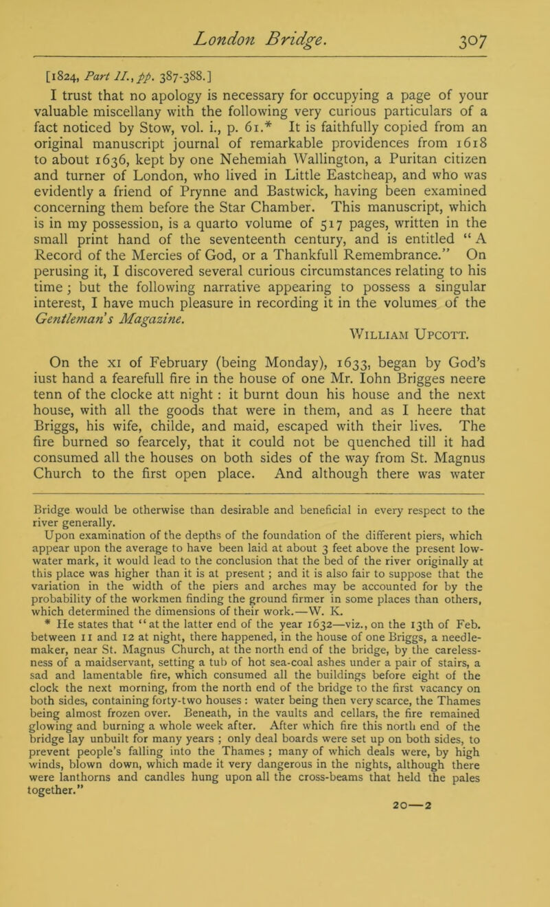 [1824, Part II, pp. 387-388.] I trust that no apology is necessary for occupying a page of your valuable miscellany with the following very curious particulars of a fact noticed by Stow, vol. i., p. 61.* It is faithfully copied from an original manuscript journal of remarkable providences from 1618 to about 1636, kept by one Nehemiah Wallington, a Puritan citizen and turner of London, who lived in Little Eastcheap, and who was evidently a friend of Prynne and Bastwick, having been examined concerning them before the Star Chamber. This manuscript, which is in my possession, is a quarto volume of 517 pages, written in the small print hand of the seventeenth century, and is entitled “ A Record of the Mercies of God, or a Thankfull Remembrance.” On perusing it, I discovered several curious circumstances relating to his time ; but the following narrative appearing to possess a singular interest, I have much pleasure in recording it in the volumes of the Gentleman s Magazine. William Upcott. On the xi of February (being Monday), 1633, began by God’s iust hand a fearefull fire in the house of one Mr. Iohn Brigges neere tenn of the clocke att night : it burnt doun his house and the next house, with all the goods that were in them, and as I heere that Briggs, his wife, childe, and maid, escaped with their lives. The fire burned so fearcely, that it could not be quenched till it had consumed all the houses on both sides of the way from St. Magnus Church to the first open place. And although there was water Bridge would be otherwise than desirable and beneficial in every respect to the river generally. Upon examination of the depths of the foundation of the different piers, which appear upon the average to have been laid at about 3 feet above the present low- water mark, it would lead to the conclusion that the bed of the river originally at this place was higher than it is at present; and it is also fair to suppose that the variation in the width of the piers and arches may be accounted for by the probability of the workmen finding the ground firmer in some places than others, which determined the dimensions of their work.—W. K. * He states that “at the latter end of the year 1632—viz., on the 13th of Feb. between 11 and 12 at night, there happened, in the house of one Briggs, a needle- maker, near St. Magnus Church, at the north end of the bridge, by the careless- ness of a maidservant, setting a tub of hot sea-coal ashes under a pair of stairs, a sad and lamentable fire, which consumed all the buildings before eight of the clock the next morning, from the north end of the bridge to the first vacancy on both sides, containing forty-two houses : water being then very scarce, the Thames being almost frozen over. Beneath, in the vaults and cellars, the fire remained glowing and burning a whole week after. After which fire this north end of the bridge lay unbuilt for many years ; only deal boards were set up on both sides, to prevent people’s falling into the Thames ; many of which deals were, by high winds, blown down, which made it very dangerous in the nights, although there were lanthorns and candles hung upon all the cross-beams that held the pales together.” 20—2