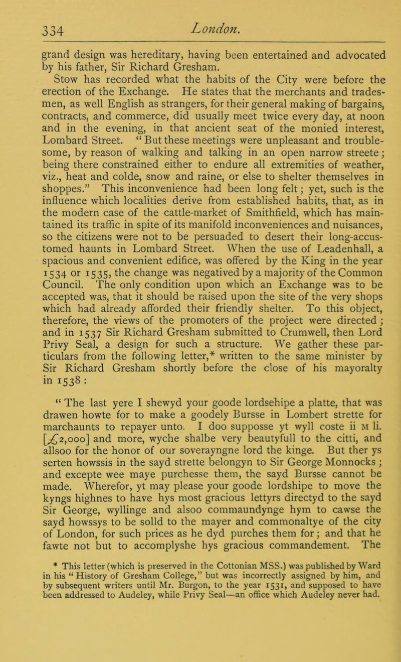 grand design was hereditary, having been entertained and advocated by his father, Sir Richard Gresham. Stow has recorded what the habits of the City were before the erection of the Exchange. He states that the merchants and trades- men, as well English as strangers, for their general making of bargains, contracts, and commerce, did usually meet twice every day, at noon and in the evening, in that ancient seat of the monied interest, Lombard Street. “But these meetings were unpleasant and trouble- some, by reason of walking and talking in an open narrow streete; being there constrained either to endure all extremities of weather, viz., heat and colde, snow and raine, or else to shelter themselves in shoppes.” This inconvenience had been long felt; yet, such is the influence which localities derive from established habits, that, as in the modern case of the cattle-market of Smithfield, which has main- tained its traffic in spite of its manifold inconveniences and nuisances, so the citizens were not to be persuaded to desert their long-accus- tomed haunts in Lombard Street. When the use of Leadenhall, a spacious and convenient edifice, was offered by the King in the year 1534 or 1535, the change was negatived by a majority of the Common Council. The only condition upon which an Exchange was to be accepted was, that it should be raised upon the site of the very shops which had already afforded their friendly shelter. To this object, therefore, the views of the promoters of the project were directed ; and in 1537 Sir Richard Gresham submitted to Crumwell, then Lord Privy Seal, a design for such a structure. We gather these par- ticulars from the following letter,* written to the same minister by Sir Richard Gresham shortly before the close of his mayoralty in 1538 : “ The last yere I shewyd your goode lordsehipe a platte, that was drawen howte for to make a goodely Bursse in Lombert strette for marchaunts to repayer unto. I doo supposse yt wyll coste ii m li. [^2,000] and more, wyche shalbe very beautyfull to the citti, and allsoo for the honor of our soverayngne lord the kinge. But ther ys serten howssis in the sayd strette belongyn to Sir George Monnocks ; and excepte wee maye purchesse them, the sayd Bursse cannot be made. Wherefor, yt may please your goode lordshipe to move the kyngs highnes to have hys most gracious lettyrs directyd to the sayd Sir George, wyllinge and alsoo commaundynge hym to cawse the sayd howssys to be solid to the mayer and commonaltye of the city of London, for such prices as he dyd purches them for; and that he fawte not but to accomplyshe hys gracious commandement. The * This letter (which is preserved in the Cottonian MSS.) was published by Ward in his “ History of Gresham College,” but was incorrectly assigned by him, and by subsequent writers until Mr. Burgon, to the year 1531, and supposed to have been addressed to Audeley, while Privy Seal—an office which Audeley never had.