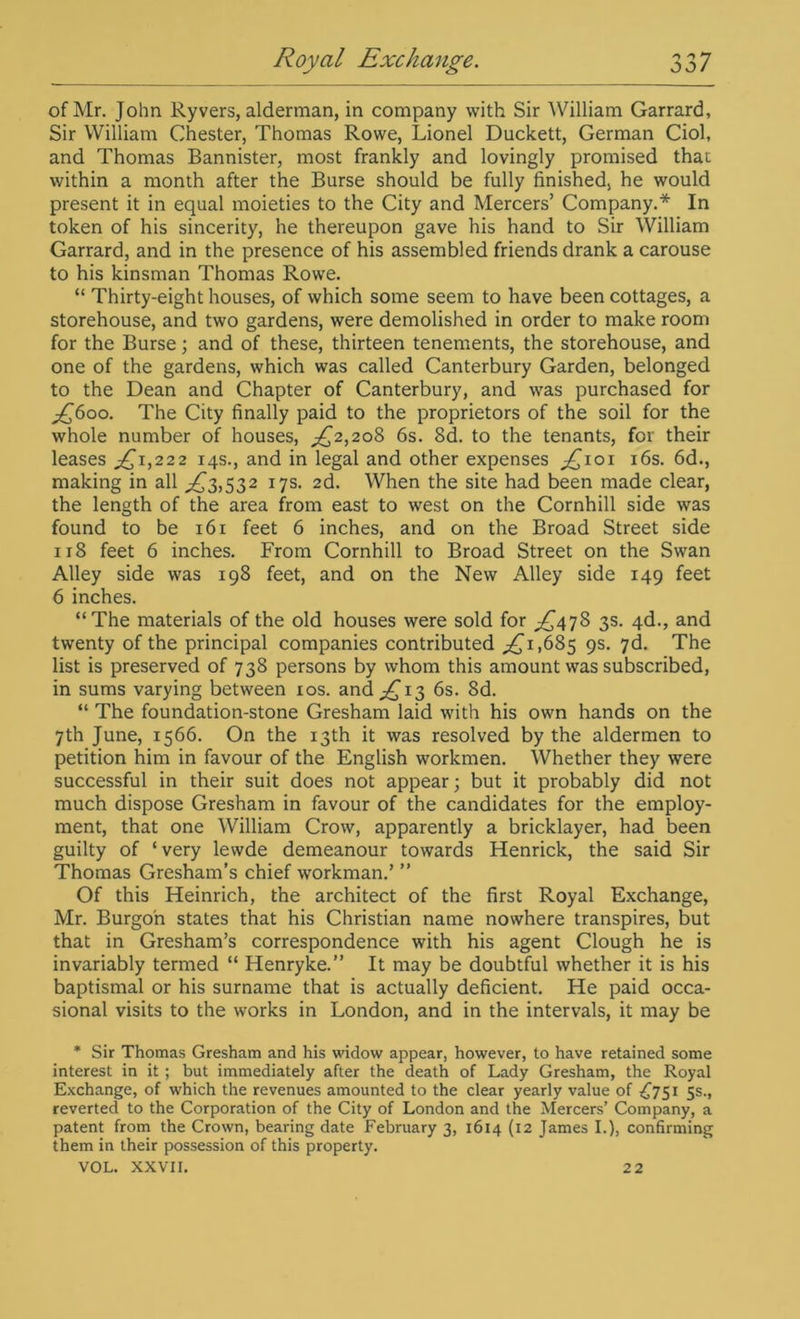 of Mr. John Ryvers, alderman, in company with Sir William Garrard, Sir William Chester, Thomas Rowe, Lionel Duckett, German Ciol, and Thomas Bannister, most frankly and lovingly promised that within a month after the Burse should be fully finished, he would present it in equal moieties to the City and Mercers’ Company.* In token of his sincerity, he thereupon gave his hand to Sir William Garrard, and in the presence of his assembled friends drank a carouse to his kinsman Thomas Rowe. “ Thirty-eight houses, of which some seem to have been cottages, a storehouse, and two gardens, were demolished in order to make room for the Burse; and of these, thirteen tenements, the storehouse, and one of the gardens, which was called Canterbury Garden, belonged to the Dean and Chapter of Canterbury, and was purchased for £600. The City finally paid to the proprietors of the soil for the whole number of houses, ££,208 6s. 8d. to the tenants, for their leases ,£1,222 14s., and in legal and other expenses ;£ioi 16s. 6d., making in all .£3,532 17s. 2d. When the site had been made clear, the length of the area from east to west on the Cornhill side was found to be 161 feet 6 inches, and on the Broad Street side 118 feet 6 inches. From Cornhill to Broad Street on the Swan Alley side was 198 feet, and on the New Alley side 149 feet 6 inches. “The materials of the old houses were sold for £^478 3s. 4d., and twenty of the principal companies contributed .£1,685 9s. 7d. The list is preserved of 738 persons by whom this amount was subscribed, in sums varying between 10s. and £13 6s. 8d. “ The foundation-stone Gresham laid with his own hands on the 7th June, 1566. On the 13th it was resolved by the aldermen to petition him in favour of the English workmen. Whether they were successful in their suit does not appear; but it probably did not much dispose Gresham in favour of the candidates for the employ- ment, that one William Crow, apparently a bricklayer, had been guilty of ‘very lewde demeanour towards Henrick, the said Sir Thomas Gresham’s chief workman.’ ” Of this Heinrich, the architect of the first Royal Exchange, Mr. Burgo'n states that his Christian name nowhere transpires, but that in Gresham’s correspondence with his agent Clough he is invariably termed “ Henryke.” It may be doubtful whether it is his baptismal or his surname that is actually deficient. He paid occa- sional visits to the works in London, and in the intervals, it may be * Sir Thomas Gresham and his widow appear, however, to have retained some interest in it ; but immediately after the death of Lady Gresham, the Royal Exchange, of which the revenues amounted to the clear yearly value of £751 5s., reverted to the Corporation of the City of London and the Mercers’ Company, a patent from the Crown, bearing date February 3, 1614 (12 James I.), confirming them in their possession of this property. VOL. XXVII. 22