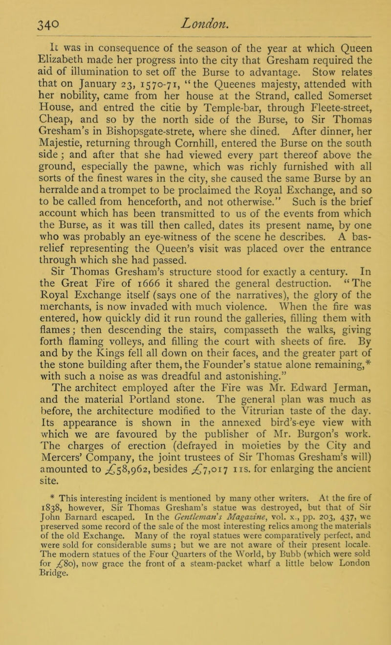 It was in consequence of the season of the year at which Queen Elizabeth made her progress into the city that Gresham required the aid of illumination to set off the Burse to advantage. Stow relates that on January 23, 1570-71, “the Queenes majesty, attended with her nobility, came from her house at the Strand, called Somerset House, and entred the citie by Temple-bar, through Fleete-street, Cheap, and so by the north side of the Burse, to Sir Thomas Gresham’s in Bishopsgate-strete, where she dined. After dinner, her Majestie, returning through Cornhill, entered the Burse on the south side; and after that she had viewed every part thereof above the ground, especially the pawne, which was richly furnished with all sorts of the finest wares in the city, she caused the same Burse by an herraldeandatrompet to be proclaimed the Royal Exchange, and so to be called from henceforth, and not otherwise.” Such is the brief account which has been transmitted to us of the events from which the Burse, as it was till then called, dates its present name, by one who was probably an eye-witness of the scene he describes. A bas- relief representing the Queen’s visit was placed over the entrance through which she had passed. Sir Thomas Gresham’s structure stood for exactly a century. In the Great Fire of 1666 it shared the general destruction. “The Royal Exchange itself (says one of the narratives), the glory of the merchants, is now invaded with much violence. When the fire was entered, how quickly did it run round the galleries, filling them with flames; then descending the stairs, compasseth the walks, giving forth flaming volleys, and filling the court with sheets of fire. By and by the Kings fell all down on their faces, and the greater part of the stone building after them, the Founder’s statue alone remaining,* with such a noise as was dreadful and astonishing.” The architect employed after the Fire was Mr. Edward Jerman, and the material Portland stone. The general plan was much as before, the architecture modified to the Vitrurian taste of the day. Its appearance is shown in the annexed bird’s-eye view with which we are favoured by the publisher of Mr. Burgon’s work. The charges of erection (defrayed in moieties by the City and Mercers’ Company, the joint trustees of Sir Thomas Gresham’s will) amounted to ,£58,962, besides ,£7,017 ns. for enlarging the ancient site. * This interesting incident is mentioned by many other writers. At the fire of 1838, however, Sir Thomas Gresham’s statue was destroyed, but that of Sir John Barnard escaped. In the Gentleman's Magazine, vol. x., pp. 203, 437, we preserved some record of the sale of the most interesting relics among the materials of the old Exchange. Many of the royal statues were comparatively perfect, and were sold for considerable sums ; but we are not aware of their present locale. The modern statues of the Four Quarters of the World, by Bubb (which were sold for ^80), now grace the front of a steam-packet wharf a little below London Bridge.