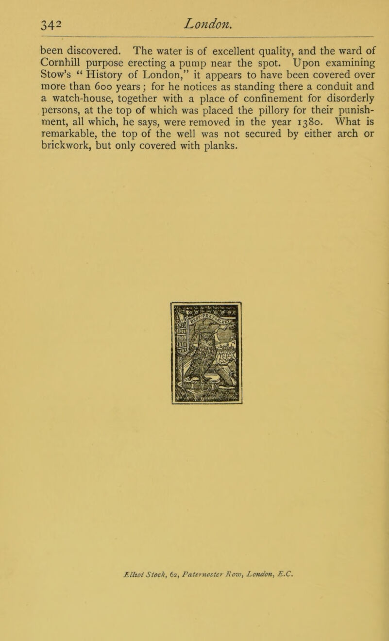 been discovered. The water is of excellent quality, and the ward of Cornhill purpose erecting a pump near the spot. Upon examining Stow’s “ History of London,” it appears to have been covered over more than 600 years; for he notices as standing there a conduit and a watch-house, together with a place of confinement for disorderly persons, at the top of which was placed the pillory for their punish- ment, all which, he says, were removed in the year 1380. What is remarkable, the top of the well was not secured by either arch or brickwork, but only covered with planks.