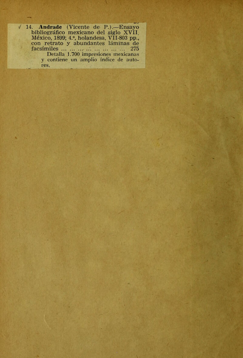 / 14. Andrade (Vicente de P.).—Ensayo bibliográfico mexicano del siglo XVII. México, 1899; 4.°, holandesa, VII-803 pp., con retrato y abundantes láminas de facsímiles ... 275 Detalla 1.700 impresiones mexicanas y contiene un amplio índice de auto- res.