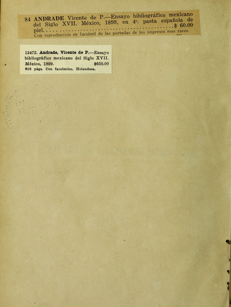n j A^nRABF Vicente de P.—Ensayo bibliográfico mexicano 84 ANDRADEx Vicente, de^ igM> en 4„ pasta española^ de ... 60.00 del Siglo Con reproducción en facsímil de las portadas de los impresos mas jar 13472. Andrade, Vicente de P.—Ensayo bibliográfico mexicano del Siglo XVII. México, 1899. $650.00 803 p&gB. Con facsímiles. Holandesa,