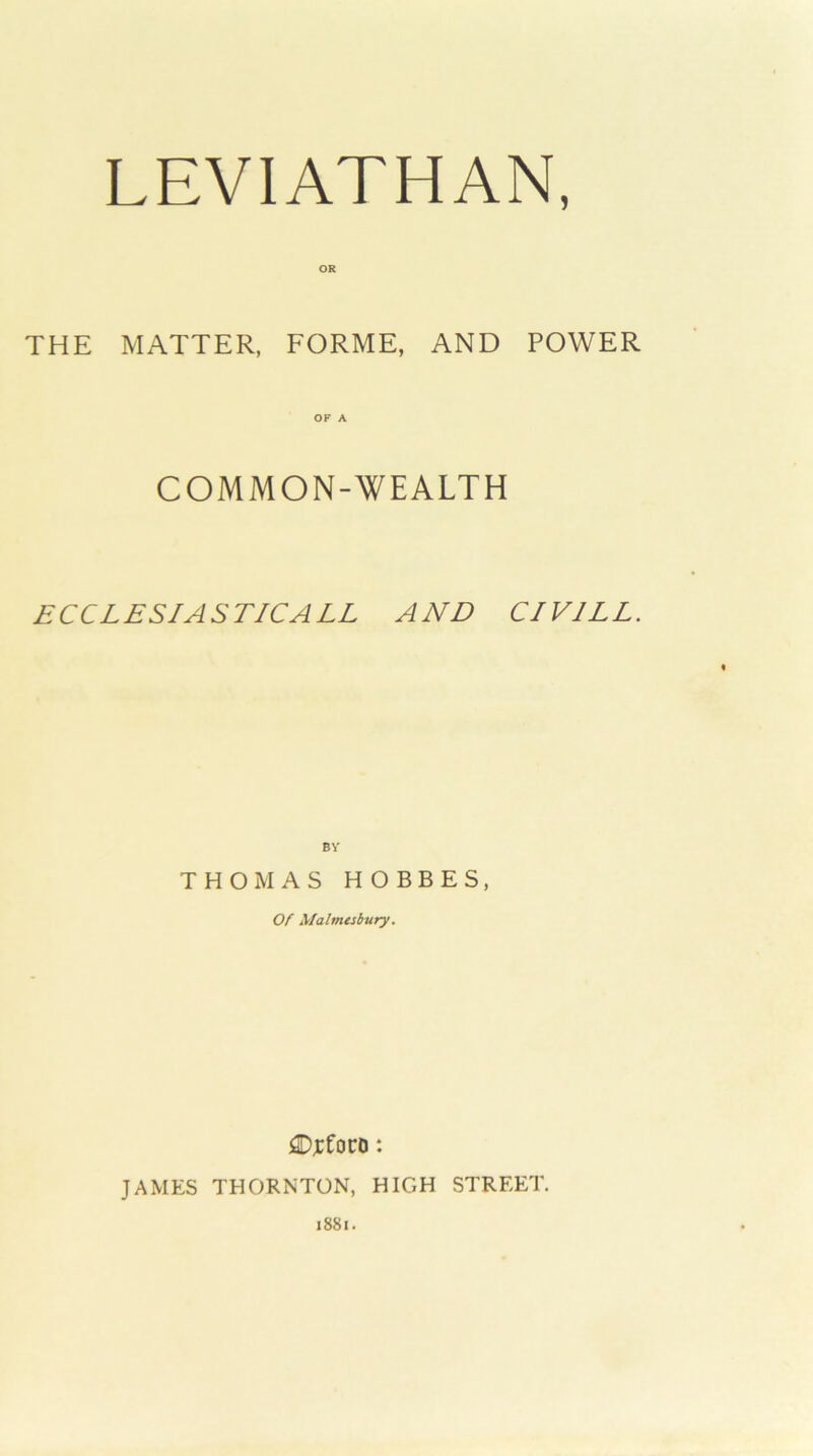 THE MATTER, FORME, AND POWER COMMON-WEALTH ECCLESIASTICALL AND CIVILE. BV THOMAS HOBBES, Of Malmesbury. £);cfoco: JAMES THORNTON, HIGH STREET. i88i.