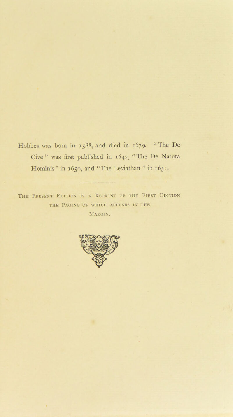 Hobbes was born in 1588, and died in 1679. “The De Give” was first published in 1642, “The De Natura Hominis” in 1650, and “The Leviathan ” in 1651. The Present Edition is a Reprint oe the First Edition THE Paging of which appears in the ^Fargin.