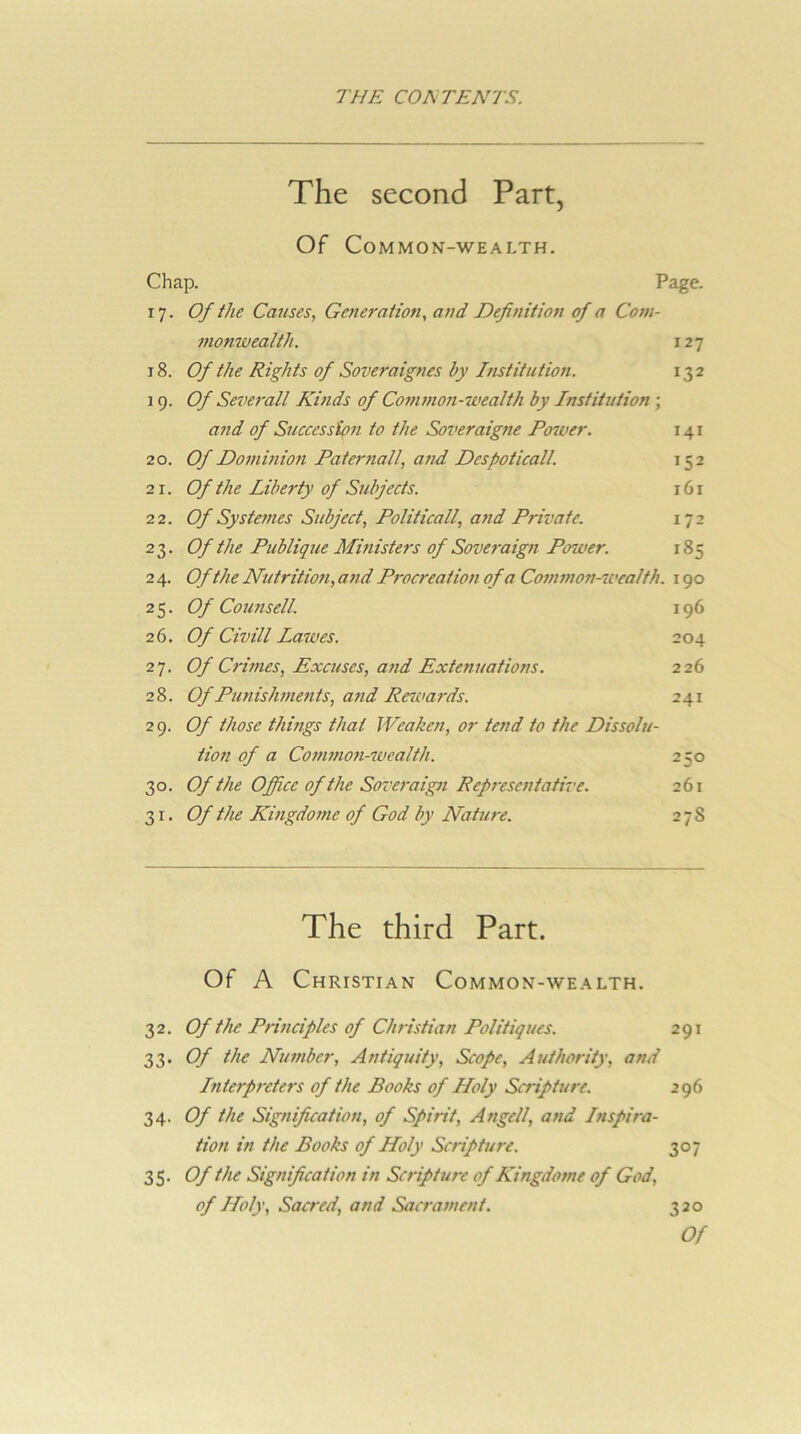 The second Part, Of Common-wealth. Chap. Page. 17. Of the Causes, Generation, and Definition of a Com- monwealth. 127 t8. Of the Rights of Soveraignes by Institution. 132 19. Of Severall Kinds of Commoii-wealth by Institution; and of Succession to the Soveraigne Power. 141 20. Of Dominion Pate7-nall, and Despoticall. 152 21. Of the Liberty of Subjects. 161 22. Of Systefnes Subject, Politicall, and Private. 172 23. Of the Publique Mmisters of Soveraign Power. 185 2 4. Of the Nutritmi, and Procreation of a Common-7vealth. 190 25. Of Counsell. 196 26. Of Civill Latves. 204 27. Of C7-wies, Excuses, and Extenuations. 226 28. Of PtmisJwmits, a7id Re7va7-ds. 241 29. Of those things that JVeahen, or tend to the Dissolu- tio7i of a Co77i7/io7i-wcalth. 250 30. Of the Office of the Sove7-aig7i Rep7-esentative. 261 31. Of the Ki7igdo77ie of God by Nature. 2 78 The third Part. Of A Christian Common-wealth. 32. Of the P7‘i7iciples of Clmstian Politiques. 291 33. Of the Nu77iber, Antiquity, Scope, Authority, and Interp7-ete7's of the Books of Holy Sc7-ipture. 296 34. Of the Sig7iification, of Spirit, Angell, a7id Inspi/'a- tio7i in the Books of Holy Sc7-iptu7-e. 307 35. Of the Signifieatio7i in Sc7’ipture of Kingdome of God, of Holy, Sacred, and Sac7'a7nent. 320 Of