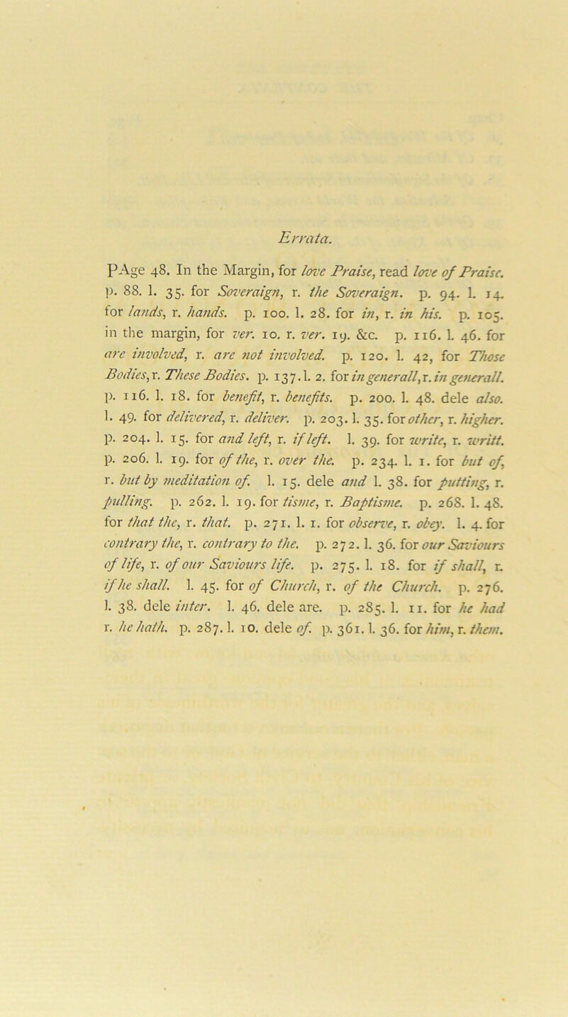 Errata. PAge 48. In the Margin, for love Praise, read love of Praise. p. 88. 1. 35. for Soveraign, r. the Soveraign. p. 94. 1. 14. for lands, r. hands, p. 100. 1. 28. for in, r. in his. p. 105. in the margin, for ver. 10. r. ver. ly. &c. p, 116. L 46. for are involved, r. are ?iot involved, p. 120. 1. 42, for Those Bodies,x. These Bodies, p. 137.1. 2. ior ingenerall,r.ingenerall. p. 116. 1. 18. for be7icfii, r. benefits, p. 200. 1. 48. dele also. 1. 49. for delivered, r. deliver, 203.1. 35. {or other, r. higher. p. 204. 1. 15. for and left, r. if left. 1. 39. for write, r. 7vritt. p. 206. 1. 19. for of the, r. over the. p. 234. 1. i. for but of, r. but by meditation of. 1. 15. dele and 1. 38. for putting, r, pulling, p. 262. 1. 19. for tisme, r. Baptisme. p. 268. 1. 48. for that the, r. that. p. 271. 1. i. for observe, r. obey. 1. 4. for contrary the, r. contrary to the. p. 2 7 2.1. 36. for our Saviours of life, r. of our Saviom-s life. p. 275. 1. 18. for if shall, r. if he shall. 1. 45. iox of Church, x. of the Church, p. 276. I. 38. dele inter. 1. 46. dele are. p. 285. 1, ii. for he had r. he hath. p. 287.1. 10. dele of. p. 361.1. 36. for him, r. them.