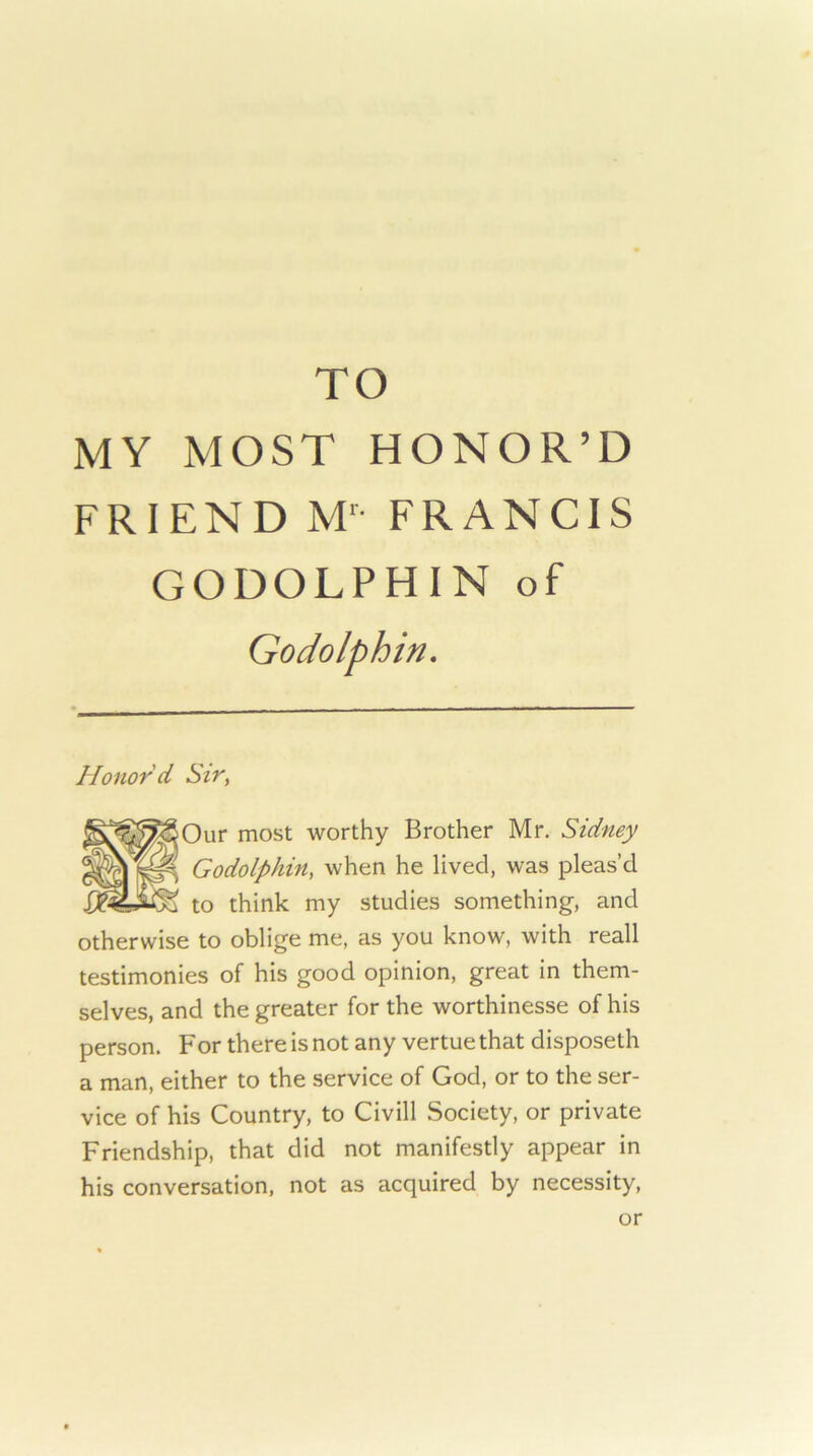 TO MY MOST HONOR’D FRIEND M^- FRANCIS GODOLPHIN of Godolphin. Honor'd Sir, Our most worthy Brother Mr. Sidney Godolphin, when he lived, was pleas’d to think my studies something, and otherwise to oblige me, as you know, with reall testimonies of his good opinion, great in them- selves, and the greater for the worthinesse of his person. For there is not any vertue that disposeth a man, either to the service of God, or to the ser- vice of his Country, to Civill Society, or private Friendship, that did not manifestly appear in his conversation, not as acquired by necessity. or