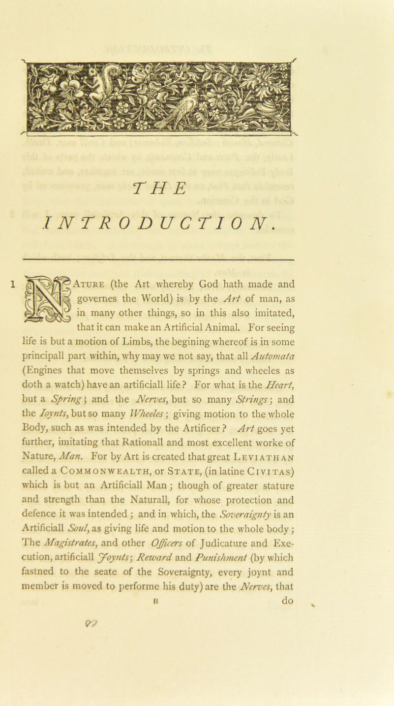 TH E INTRODUCTION. *Ature (the Art whereby God hath made and ,r govemes the World) is by the Art of man, as in many other things, so in this also imitated, that it can make an Artificial Animal. For seeing life is but a motion of Limbs, the begining whereof is in some principall part within, why may we not say, that all Autotnata (Engines that move themselves by springs and wheeles as doth a watch) have an artificial! life ? For what is the Heart, but a Spring j and the Nerves, but so many Strings; and the Joynts, but so many Wheeles; giving motion to the whole Body, such as was intended by the Artificer ? Art goes yet further, imitating that Rationall and most excellent worke of Nature, Man. For by Art is created that great Leviathan called a Commonwealth, or State, (inlatine Civitas) which is but an Artificial! Man; though of greater stature and strength than the Naturall, for whose protection and defence it was intended ; and in which, the Soveraignty is an Artificial! Soul, as giving life and motion to the whole body; The Magistrates, and other Officers of Judicature and Exe- cution, artificial! 'yoynts\ Reward and Punishment (by which fastned to the seate of the Soveraignty, every joynt and member is moved to performe his duty) are the Nen<es, that B do B