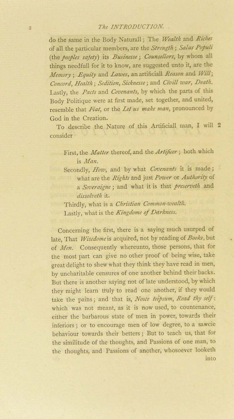 do the same in the Body Natural!; The Wealth and Rtdus of all the particular members, are the Strength; Solus Popult {i\\e peoples safety) its Busitiesse •, Counsellors, by whom all things needfull for it to know, are suggested unto it, are the Memory ; Equity and Lawes, an artificial! Reason and WilT, Concord, Health; Seditmi, Sicknesse; and Civill war. Death. Lastly, the Pacts and Covenafits, by which the parts of this Body Politique were at first made, set together, and united, resemble that Fiat, or the Let us make man, pronounced by God in the Creation. To describe the Nature of this Artificial! man, I will 2 consider First, the Matter thereof, and the Artificer; both which is Mo7i. Secondly, Ho7u, and by what Coveiiants it is made; what are the Rights and just Power or Authority of a Soveraigne; and what it is that preserveth and dissolveth it. Thirdly, what is a Christian Common-wealth. Lastly, what is the Kingdome of Darkness. Concerning the first, there is a saying much usurped of late. That Wisedome\% acquired, not by reading of Books, but of Men. Consequently whereunto, those persons, that for the most part can give no other proof of being wnse, take great delight to shew what they think they have read in men, by uncharitable censures of one another behind their backs. But there is another saying not of late understood, by which they might learn truly to read one another, if they would take the pains; and that is, Nosde tctpsum. Read thy self: which was not riieant, as it iS now used, to countenance, either the barbarous state of men in power, towards their inferiors; or to encourage men of low degree, to a sawcie behaviour towards their betters; But to teach us, that for the similitude of the thoughts, and Passions of one man, to the thoughts, and Passions of another, whosoever looketh into