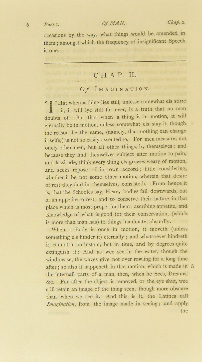 occasions by the way, what things would be amended in them; amongst which the frequency of insignificant Speech is one. CHAP. II. Of Imagination. Hat when a thing lies still, unlesse somewhat els stirre 1 it, it will lye still for ever, is a truth that no man doubts of. But that when a thing is in motion, it will eternally be in motion, unless somewhat els stay it, though the reason be the same, (namely, that nothing can change it selfe,) is not so easily assented to. For men measure, not onely other men, but all other things, by themselves; and because they find themselves subject after motion to pain, and lassitude, think every thing els growes weary of motion, and seeks repose of its own accord; little considering, whether it be not some other motion, wherein that desire of rest they find in themselves, consisteth. From hence it is, that the Schooles say. Heavy bodies fall downwards, out of an appetite to rest, and to conser\-e their nature in that place which is most proper for them; ascribing appetite, and Knowledge of what is good for their conservation, (which is more than man has) to things inanimate, absurdly. When a Body is once in motion, it moveth (unless something els hinder it) eternally ; and whatsoever hindreth it, cannot in an instant, but in time, and by degrees quite extinguish it: And as wee see in the water, though the wind cease, the waves give not over rowling for a long time after; so also it happeneth in that motion, which is made in 5 the internail parts of a man, then, when he Sees, Dreams, &c. For after the object is removed, or the eye shut, wee still retain an image of the thing seen, though more obscure than when we see it. And this is it, the Latines call Imagination., from the image made in seeing; and apply the