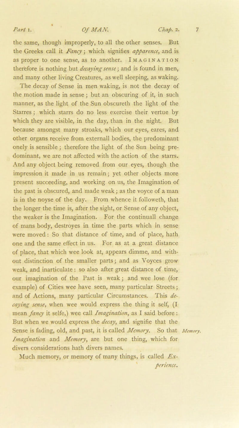 the same, though improperly, to all the other senses. But the Greeks call it Fancy \ which signifies apparence, and is as proper to one sense, as to another. Imagination therefore is nothing but decaying sense \ and is found in men, and many other living Creatures, as well sleeping, as waking. The decay of Sense in men waking, is not the decay of the motion made in sense ; but an obscuring of it, in such manner, as the light of the Sun obscureth the light of the Starres ; which starrs do no less exercise their vertue by which they are visible, in the day, than in the night. But because amongst many stroaks, which our eyes, eares, and other organs receive from externall bodies, the predominant onely is sensible ; therefore the light of the Sun being pre- dominant, we are not affected with the action of the stairs. And any object being removed from our eyes, though the impression it made in us remain; yet other objects more present succeeding, and working on us, the Imagination of the past is obscured, and made weak; as the voyce of a man is in the noyse of the day. From whence it followeth, that the longer the time is, after the sight, or Sense of any object, the weaker is the Imagination. For the continuall change of mans body, destroyes in time the parts which in sense were moved: So that distance of time, and of place, hath one and the same effect in us. For as at a great distance of place, that which wee look at, appears dimme, and with- out distinction of the smaller parts; and as Voyces grow weak, and inarticulate; so also after great distance of time, our imagination of the Past is weak; and wee lose (for example) of Cities wee have seen, many particular Streets; and of Actions, many particular Circumstances. This de- caying sense, when wee would express the thing it self, (I mean fancy it selfe,) wee call Imagination, as I said before : But when we would express the decay, and signifie that the Sense is fading, old, and past, it is called Memory. So that Memory. Imagination and Memory, are but one thing, which for divers considerations hath divers names. Much memory, or memory of many things, is called Ex- ' periencc.