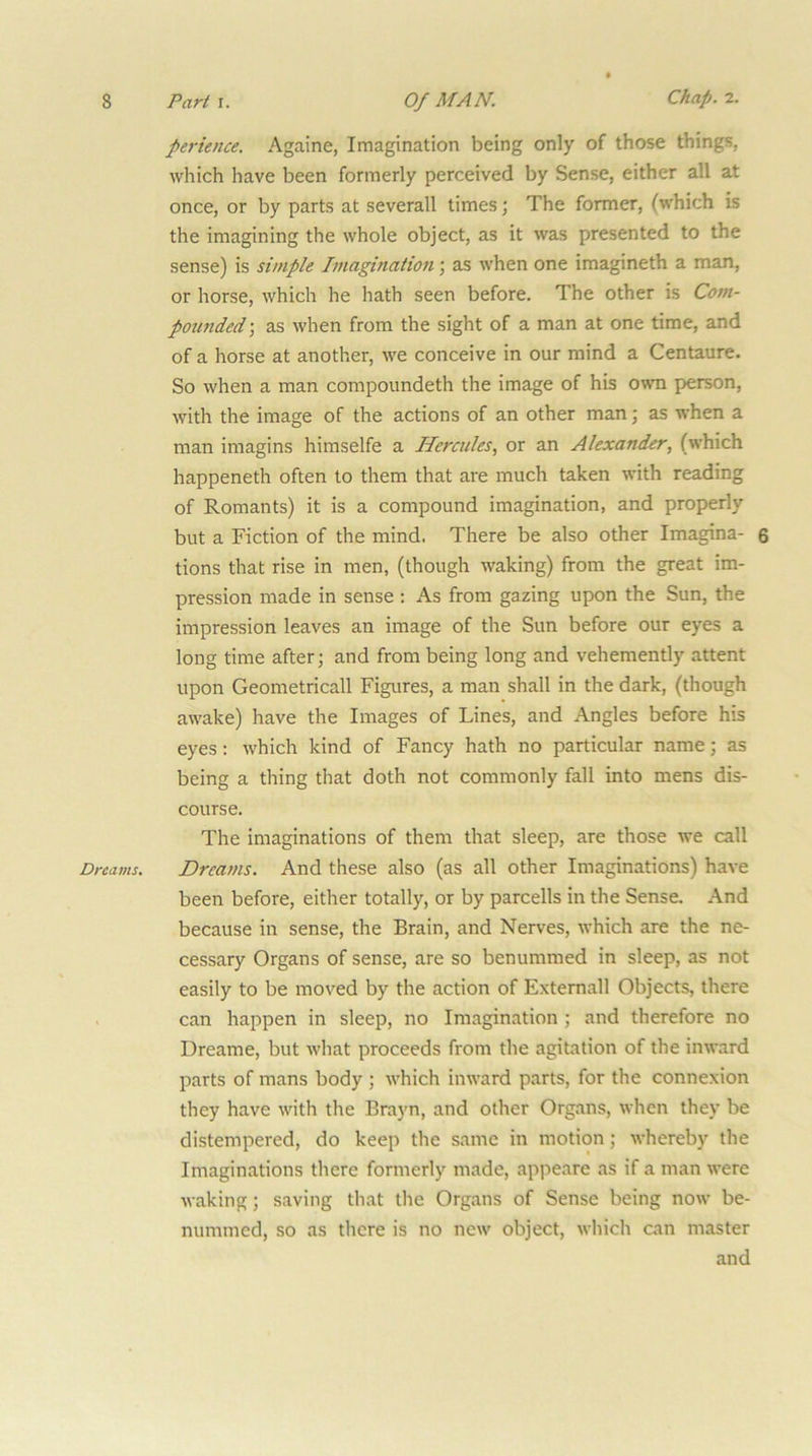 Dreams, ferience, Againe, Imagination being only of those things, which have been formerly perceived by Sense, either all at once, or by parts at severall times; The former, (which is the imagining the whole object, as it was presented to the sense) is simple Imagination; as when one imagineth a man, or horse, which he hath seen before. The other is Com- potmded; as when from the sight of a man at one time, and of a horse at another, we conceive in our mind a Centaure. So when a man compoundeth the image of his own person, with the image of the actions of an other man; as when a man imagins himselfe a Hercules, or an Alexander, (which happened! often to them that are much taken with reading of Romants) it is a compound imagination, and properly but a Fiction of the mind. There be also other Imagma- $ tions that rise in men, (though waking) from the great im- pression made in sense : As from gazing upon the Sun, the impression leaves an image of the Sun before our eyes a long time after; and from being long and vehemently attent upon Geometricall Figures, a man shall in the dark, (though awake) have the Images of Lines, and Angles before his eyes: which kind of Fancy hath no particular name; as being a thing that doth not commonly fall into mens dis- course. The imaginations of them that sleep, are those we call Dreams. And these also (as all other Imaginations) have been before, either totally, or by parcells in the Sense. And because in sense, the Brain, and Nerves, which are the ne- cessary Organs of sense, are so benummed in sleep, as not easily to be moved by the action of Externall Objects, there can happen in sleep, no Imagination ; and therefore no Dreame, but what proceeds from the agitation of the inward parts of mans body ; which inward parts, for the connexion they have with the Brayn, and other Organs, when they be distempered, do keep the same in motion; whereby the Imaginations there formerly made, appeare as if a man were waking; s.aving that the Organs of Sense being now be- numnied, so as there is no new object, which can master and