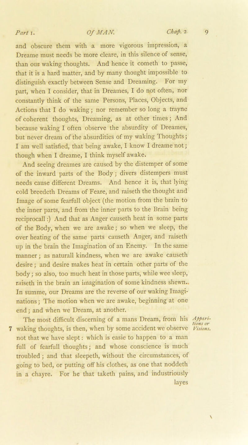 and obscure them with a more vigorous impression, a Dreame must needs be more cleare, in this silence of sense, than oup waking thoughts. And hence it cometh to passe, that it is a hard matter, and by many thought impossible to distinguish exactly between Sense and Dreaming. For my part, when I consider, that in Dreames, I do not often, nor constantly think of the same Persons, Places, Objects, and Actions that I do waking; nor remember so long a trayne of coherent thoughts. Dreaming, as at other times; And because waking I often observe the absurdity of Dreames, but never dream of the absurdities of my waking Thoughts; I am well satisfied, that being awake, I know I dreame not; though when I dreame, I think myself awake. And seeing dreames are caused by the distemper of some of the inward parts of the Body; divers distempers must needs cause different Dreams. And hence it is, that lying cold breedeth Dreams of Feare, and raiseth the thought and Image of some fearfull object (the motion from the brain to the inner parts, and from the inner parts to the Brain being reciprocal!:) And that as Anger causeth heat in some parts of the Body, when we are awake; so when we sleep, the over heating of the same parts causeth Anger, and raiseth up in the brain the Imagination of an Enemy. In the same manner; as naturall kindness, when we are awake causeth desire; and desire makes heat in certain other parts of the body; so also, too much heat in those parts, while wee sleep, raiseth in the brain an imagination of some kindness shewn.. In summe, our Dreams are the reverse of our waking Imagi- nations ; The motion when we are awake, beginning at one end; and when we Dream, at another. The most difficult discerning of a mans Dream, from his Appari- tions or 7 waking thoughts, is then, when by some accident we observe Visions. not that we have slept; which is easie to happen to a man full of fearfull thoughts; and whose conscience is much troubled; and that sleepeth, without the circumstances, of going to bed, or putting off his clothes, as one that noddeth in a chayre. For he that taketh pains, and industriously layes \