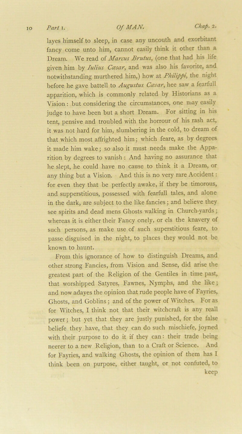 layes himself to sleep, in case any uncouth and exorbitant fancy come unto him, cannot easily think it other than a Dream. We read of Marcus Brutus., (one that had his life given him by Julius Ccesar, and was also his favorite, and notwithstanding murthered him,) how at Philippi, the night before he gave battell to Augustus Ccesar, hee saw a fearfull apparition, which is commonly related by Historians as a Vision : but considering the circumstances, one niay easily judge to have been but a short Dream. For sitting in his tent, pensive and troubled with the horrour of his rash act, it was not hard for him, slumbering in the cold, to dream of that which most affrighted him; which feare, as by degrees it made him wake; so also it must needs make the Appa- rition by degrees to vanish : And having no assurance that he slept, he could have no cause to think it a Dream, or any thing but a Vision. And this is no very rare Accident: for even they that be perfectly awake, if they be timorous, and supperstitious, possessed with fearfull tales, and alone in the dark, are subject to the like fancies; and believe they see spirits and dead mens Ghosts walking in Church-yards; whereas it is either their Fancy onely, or els the knavery of such persons, as make use of such superstitious feare, to passe disguised in the night, to places they would not be known to haunt. From this ignorance of how to distinguish Dreams, and other strong Fancies, from Vision and Sense, did arise the greatest part of the Religion of the Gentiles in time past, that worshipped Satyres, Fawnes, Nymphs, and the like; and now adayes the opinion that rude people have of Fayries, Ghosts, and Goblins; and of the power of Witches. For as for Witches, I think not that their witchcraft is any reall power; but yet that they are justly punished, for the false beliefe they have, that they can do such mischiefe, joyned with their purpose to do it if they can: their trade being neerer to a new Religion, than to a Craft or Science. And for Fayries, and walking Ghosts, the opinion of them has I think been on purpose, either taught, or not confuted, to keep