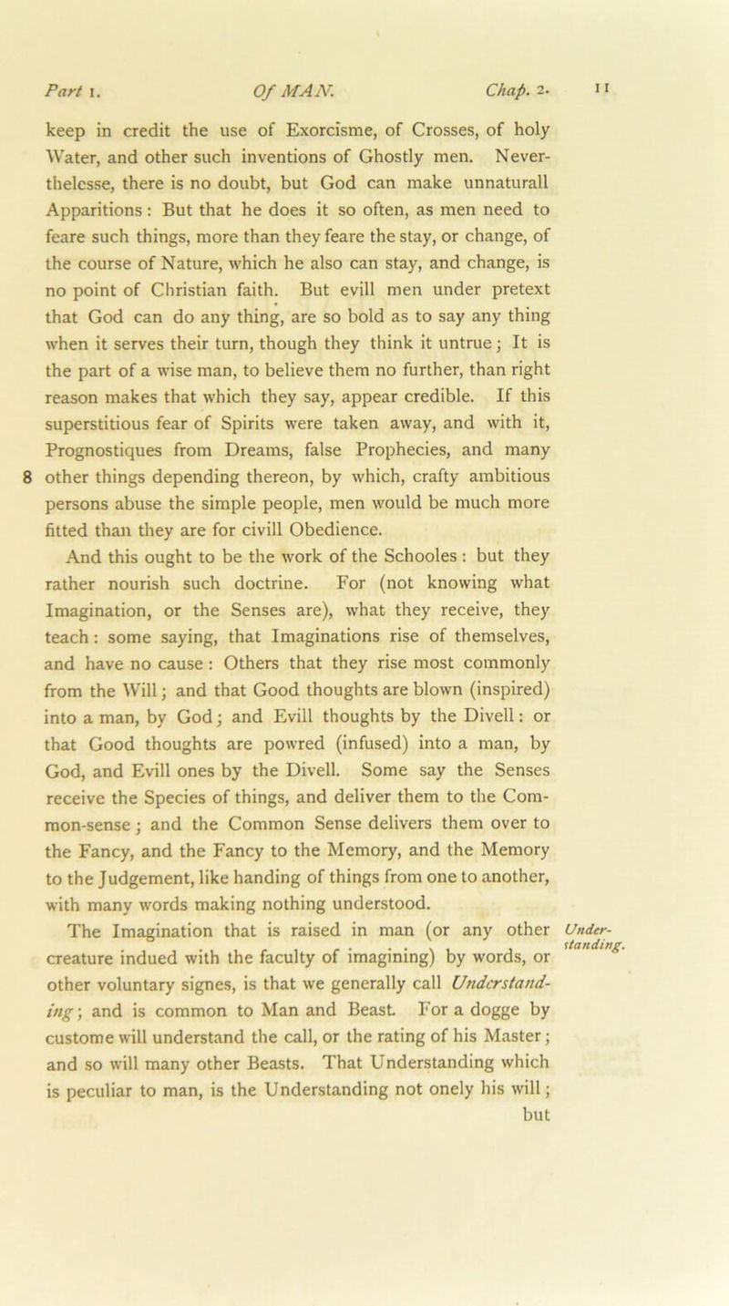 keep in credit the use of Exorcisme, of Crosses, of holy Water, and other such inventions of Ghostly men. Never- thelesse, there is no doubt, but God can make unnaturall Apparitions: But that he does it so often, as men need to feare such things, more than they feare the stay, or change, of the course of Nature, which he also can stay, and change, is no point of Christian faith. But evill men under pretext that God can do any thing, are so bold as to say any thing when it serves their turn, though they think it untrue; It is the part of a wise man, to believe them no further, than right reason makes that which they say, appear credible. If this superstitious fear of Spirits were taken away, and with it, Prognostiques from Dreams, false Prophecies, and many other things depending thereon, by which, crafty ambitious persons abuse the simple people, men would be much more fitted than they are for civill Obedience. And this ought to be the work of the Schooles: but they rather nourish such doctrine. For (not knowing what Imagination, or the Senses are), what they receive, they teach: some saying, that Imaginations rise of themselves, and have no cause: Others that they rise most commonly from the Will; and that Good thoughts are blown (inspired) into a man, by God; and Evill thoughts by the Divell: or that Good thoughts are powred (infused) into a man, by God, and Evill ones by the Divell. Some say the Senses receive the Species of things, and deliver them to the Com- mon-sense ; and the Common Sense delivers them over to the Fancy, and the Fancy to the Memory, and the Memory to the Judgement, like handing of things from one to another, with many words making nothing understood. The Imagination that is raised in man (or any other creature indued with the faculty of imagining) by words, or other voluntary signes, is that we generally call Understand- ing’, and is common to Man and Beast For a dogge by custome will understand the call, or the rating of his Master; and so will many other Beasts. That Understanding which is peculiar to man, is the Understanding not onely his will; but Under- standing.