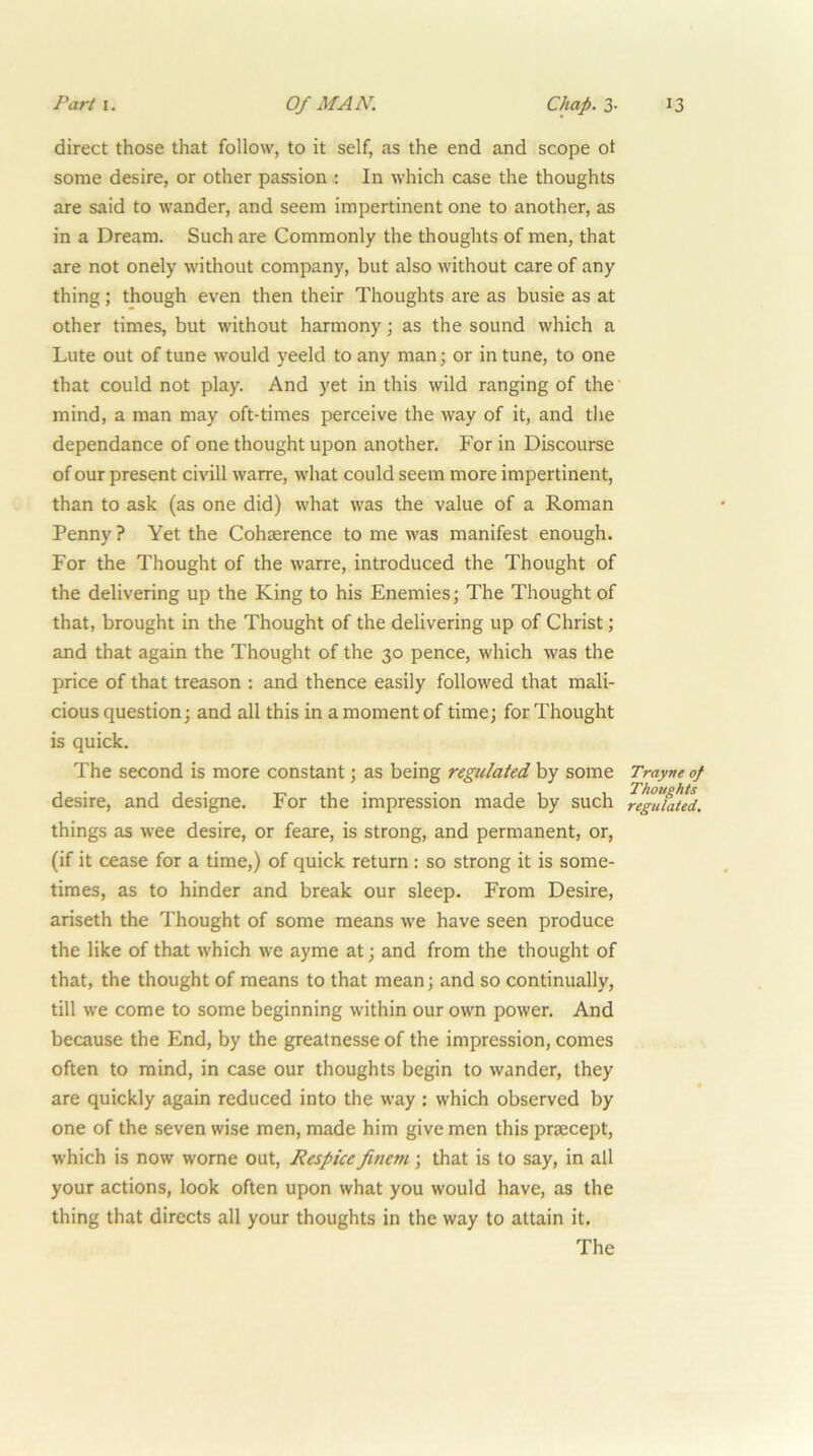direct those that follow, to it self, as the end and scope ot some desire, or other passionIn which case the thoughts are said to wander, and seem impertinent one to another, as in a Dream. Such are Commonly the thoughts of men, that are not onely without company, but also without care of any thing; though even then their Thoughts are as busie as at other times, but without harmony; as the sound which a Lute out of tune would yeeld to any man; or in tune, to one that could not play. And yet in this wild ranging of the mind, a man may oft-times perceive the way of it, and the dependance of one thought upon another. For in Discourse of our present civill warre, what could seem more impertinent, than to ask (as one did) what was the value of a Roman Penny ? Yet the Cohserence to me was manifest enough. For the Thought of the warre, introduced the Thought of the delivering up the King to his Enemies; The Thought of that, brought in the Thought of the delivering up of Christ; and that again the Thought of the 30 pence, which was the price of that treason : and thence easily followed that mali- cious question; and all this in a moment of time; for Thought is quick. The second is more constant; as being regulated by some Trayne of desire, and designe. For the impression made by such regufaUd. things as wee desire, or feare, is strong, and permanent, or, (if it cease for a time,) of quick return : so strong it is some- times, as to hinder and break our sleep. From Desire, ariseth the Thought of some means we have seen produce the like of that which we ayme at; and from the thought of that, the thought of means to that mean; and so continually, till we come to some beginning within our own power. And because the End, by the greatnesse of the impression, comes often to mind, in case our thoughts begin to wander, they are quickly again reduced into the way : which observed by one of the seven wise men, made him give men this prsecept, which is now worne out, Respice finem; that is to say, in all your actions, look often upon what you would have, as the thing that directs all your thoughts in the way to attain it. The