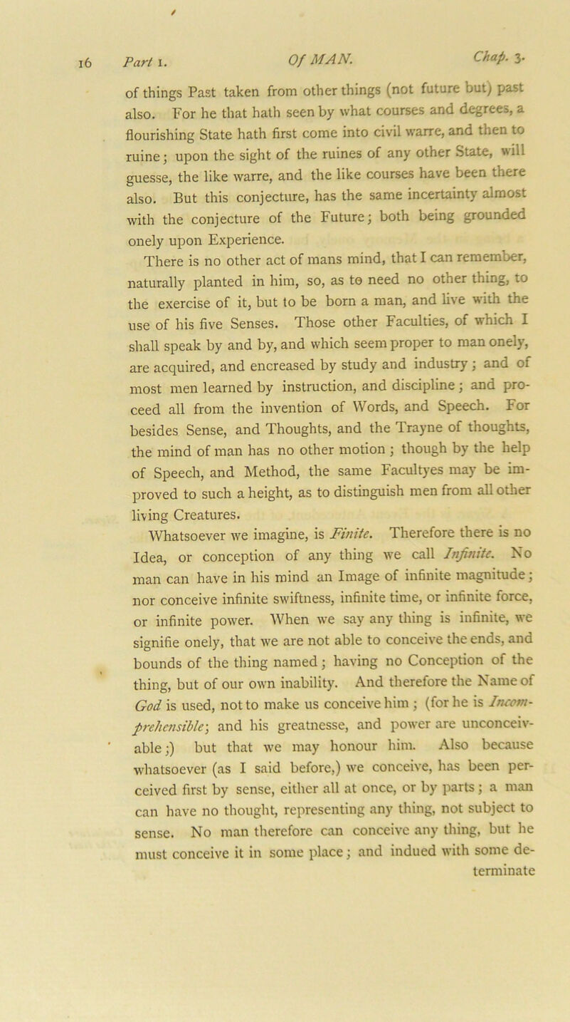 / ,6 Parti. Of MAN. Chap. z. of things Past taken from other things (not future but) past also. For he that hath seen by what courses and degrees, a flourishing State hath first come into civil warre, and then to ruine; upon the sight of the ruines of any other State, will guesse, the like warre, and the like courses have been there also. But this conjecture, has the same incertainty almost with the conjecture of the Future; both being grounded onely upon Experience. There is no other act of mans mind, that I can remember, naturally planted in him, so, as to need no other thing, to the exercise of it, but to be born a man, and live with the use of his five Senses. Those other Faculties, of which I shall speak by and by, and which seem proper to man onely, are acquired, and encreased by study and industry j and of most men learned by instruction, and discipline; and pro- ceed all from the invention of Words, and Speech. For besides Sense, and Thoughts, and the Trayne of thoughts, the mind of man has no other motion ; though by the help of Speech, and Method, the same Facultyes may be im- proved to such a height, as to distinguish men from all other living Creatures. Whatsoever we imagine, is Finite. Therefore there is no Idea, or conception of any thing we call Infinite. No man can have in his mind an Image of infinite magnitude; nor conceive infinite sw'iftness, infinite time, or infinite force, or infinite power. When we say any thing is infinite, w'e signifie onely, that we are not able to conceive the ends, and bounds of the thing named; having no Conception of the thing, but of our own inability. And therefore the Name of God is used, not to make us conceive him ; (for he is Intom- prehensible-, and his greatnesse, and power are unconceiv- able;) but that W'e may honour him. Also because whatsoever (as I said before,) w'e conceive, has been per- ceived first by sense, either all at once, or by parts; a man can have no thought, representing any thing, not subject to sense. No man therefore can conceive any thing, but he must conceive it in some place; and indued with some de- terminate