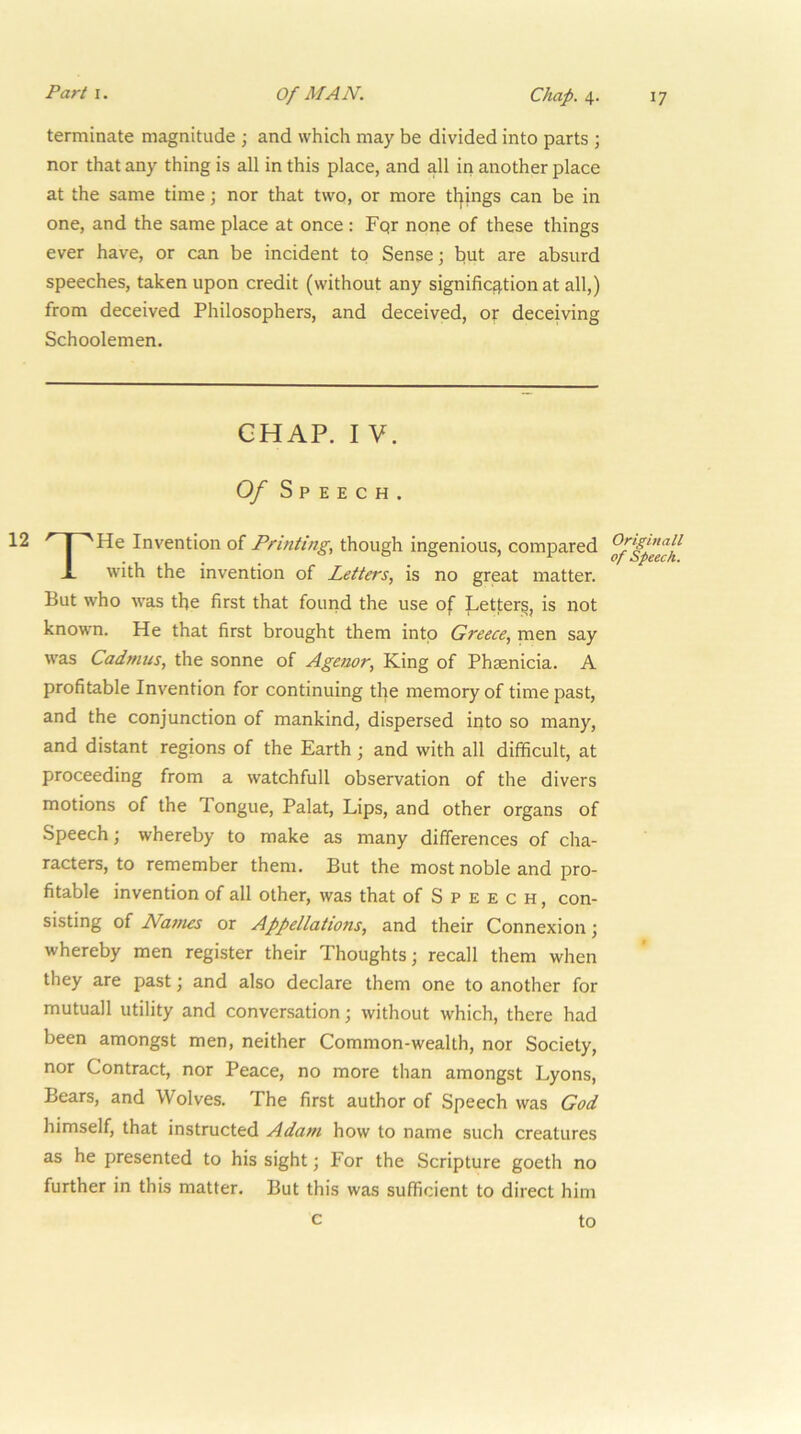 terminate magnitude ; and which may be divided into parts ; nor that any thing is all in this place, and all in another place at the same time; nor that two, or more tilings can be in one, and the same place at once : Fqr none of these things ever have, or can be incident to Sense; but are absurd speeches, taken upon credit (without any signific3.tion at all,) from deceived Philosophers, and deceived, or deceiving Schoolemen. CHAP. I V. Of Speech. THe Invention of Printing, though ingenious, compared with the invention of Letters, is no great matter. But who was the first that found the use of Letter^, is not known. He that first brought them into Greece, men say was Cadmus, the sonne of Ageuor, King of Phsenicia. A profitable Invention for continuing the memory of time past, and the conjunction of mankind, dispersed into so many, and distant regions of the Earth; and with all difficult, at proceeding from a watchfull observation of the divers motions of the Tongue, Palat, Lips, and other organs of Speech; whereby to make as many differences of cha- racters, to remember them. But the most noble and pro- fitable invention of all other, was that of Speech, con- sisting of Names or Appellations, and their Connexion; whereby men register their Thoughts; recall them when they are past; and also declare them one to another for mutuall utility and conversation; without which, there had been amongst men, neither Common-wealth, nor Society, nor Contract, nor Peace, no more than amongst Lyons, Bears, and Wolves. The first author of Speech was God himself, that instructed Adam how to name such creatures as he presented to his sight; For the Scripture goeth no further in this matter. But this was sufficient to direct him c to