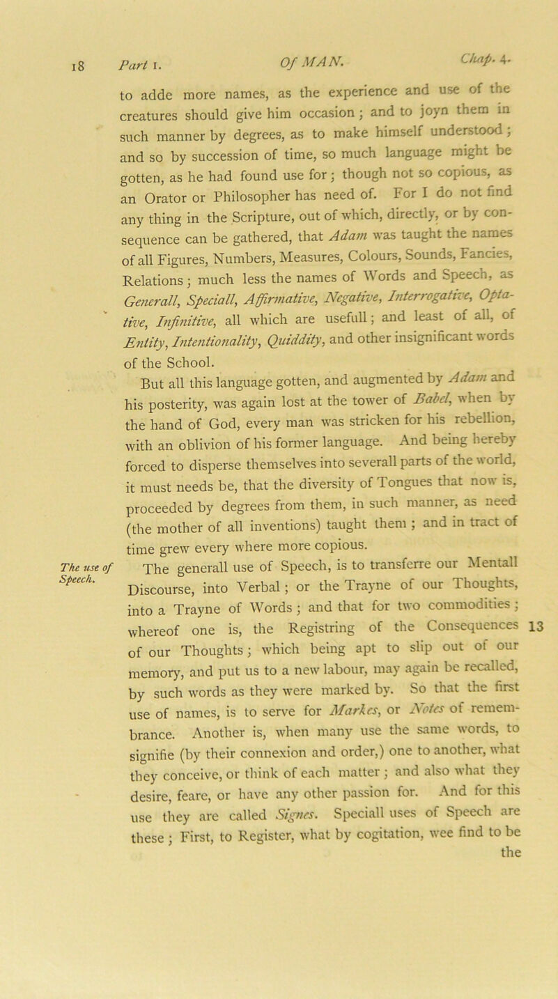 Chap. The use of Speech. to adde more names, as the experience and use of the creatures should give him occasion; and to joyo them in such manner by degrees, as to make himself understood; and so by succession of time, so much language might be gotten, as he had found use for; though not so copious, as an Orator or Philosopher has need of. For I do not find any thing in the Scripture, out of which, directly, or by con- sequence can be gathered, that Adam was taught the names of all Figures, Numbers, Measures, Colours, Sounds, Fancies, Relations; much less the names of Words and Speech, as Generali, Sfeciall, Affirmative, Negative, Interrogative, Opta- tive, Infinitive, all which are usefull; and least of all, of Entity, Intentiojiality, Quiddity, and other insignificant words of the School. But all this language gotten, and augmented by Adam and his posterity, was again lost at the tower of Babel, when by the hand of God, every man was stricken for his rebellion, with an oblivion of his former language. And being hereby forced to disperse themselves into severall parts of the world, it must needs be, that the diversity of Tongues that now is, proceeded by degrees from them, in such manner, as need (the mother of all inventions) taught them ; and in tract of time grew every where more copious. The generall use of Speech, is to transferre our Mentall Discourse, into Verbal; or the Trayne of our Thoughts, into a Trayne of Words; and that for two commodities; whereof one is, the Registring of the Consequences 13 of our Thoughts; which being apt to slip out of our memory, and put us to a new labour, may again be recalled, by such words as they were marked by. So that the first use of names, is to serve for Markes, or Bates of remem- brance. Another is, when many use the same words, to signifie (by their connexion and order,) one to another, what they conceive, or tliink of each matter ; and also what they desire, feare, or have any other passion for. And for this use they are called Signes. Speciall uses of Speech are these ; First, to Register, what by cogitation, wee find to be the