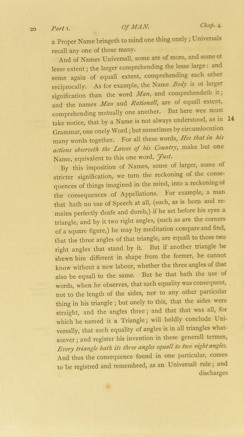 a Proper Name bringeth to mind one thing onely; Universals recall any one of those many. And of Names Universall, some are of more, and someot lesse extent; the larger comprehending the lesse large: and some again of equall extent, comprehending each other reciprocally. As for example, the Name Body is ol larger signification than the word Man, and comprehendeth it; and the names Man and Rationall, are of equall extent, comprehending mutually one another. But here wee must take notice, that by a Name is not always understood, as in 14 Grammar, one onely Word; but sometimes by circumlocution many words together. For all these words, Hee that in his actions observeth the Lawes of his Country, make but one Name, equivalent to this one word, yust. By this imposition of Names, some of larger, some of stricter signification, we turn the reckoning of the conse- quences of things imagined in the mind, into a reckoning ot the consequences of Appellations. For example, a man that hath no use of Speech at all, (such, as is bom and re- mains perfectly deafe and dumb,) if he set before his eyes a triangle, and by it two right angles, (such as are the comers of a square figure,) he may by meditation compare and find, that the three angles of that triangle, are equall to those two right angles that stand by it But if another triangle be shewn him different in shape from the former, he cannot know without a new labour, whether the three angles of that also be equall to the same. But he that hath the use of words, when he observes, that such equality was consequent, not to the length of the sides, npr to any other particular thing in his triangle ; but onely to this, that the sides were straight, and the angles three; and that that was all, for which he named it a Triangle; will boldly conclude Uni- versally, that such equality of angles is in all triangles what- soever ; and register his invention in these generall temies. Every triangle hath its three angles equall to tivo right angles. And thus the consequence found in one particular, comes to be registred and remembred, as an Universall mle; and discharges