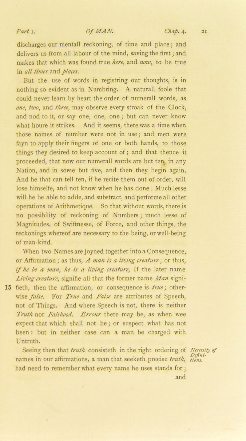 discharges our mentall reckoning, of time and place; and delivers us from all labour of the mind, saving the first \ and makes that which was found true here, and tiow, to be true in all times and places. But the use of words in registring our thoughts, is in nothing so evident as in Numbring. A naturall foole that could never learn by heart the order of numerall words, as one, two, and three, may observe every stroak of the Clock, and nod to it, or say one, one, one; but can never know what houre it strikes. And it seems, there was a time when those names of number were not in use; and men were fayn to apply their fingers of one or both hands, to those things they desired to keep account of; and that thence it proceeded, that now our numerall words are but ten, in any Nation, and in some but five, and then they begin again. And he that can tell ten, if he recite them out of order, will lose himselfe, and not know when he has done ; Much lesse will he be able to adde, and substract, and performe all other operations of Arithmetique. So that without words, there is no possibility of reckoning of Numbers; much lesse of Magnitudes, of Swiftnesse, of Force, and other things, the reckonings whereof are necessary to the being, or well-being of man-kind. When two Names are joyned together into a Consequence, or Affirmation ; as thus, A man is a living creature; or thus, if he be a fnan, he is a living creature. If the later name Living creature, signifie all that the former name Man signi- 15 fieth, then the affirmation, or consequence is true; other- wise false. For True and False are attributes of Speech, not of Things. And where Speech is not, there is neither Truth nor Falshood. Errour there may be, as when wee expect that which shall not be; or suspect what has not been : but in neither case can a man be charged with Untruth. Seeing then that truth consisteth in the right ordering of names in our affirmations, a man that seeketh precise truth, had need to remember what every name he uses stands for; and Necessity of Defini- tions.