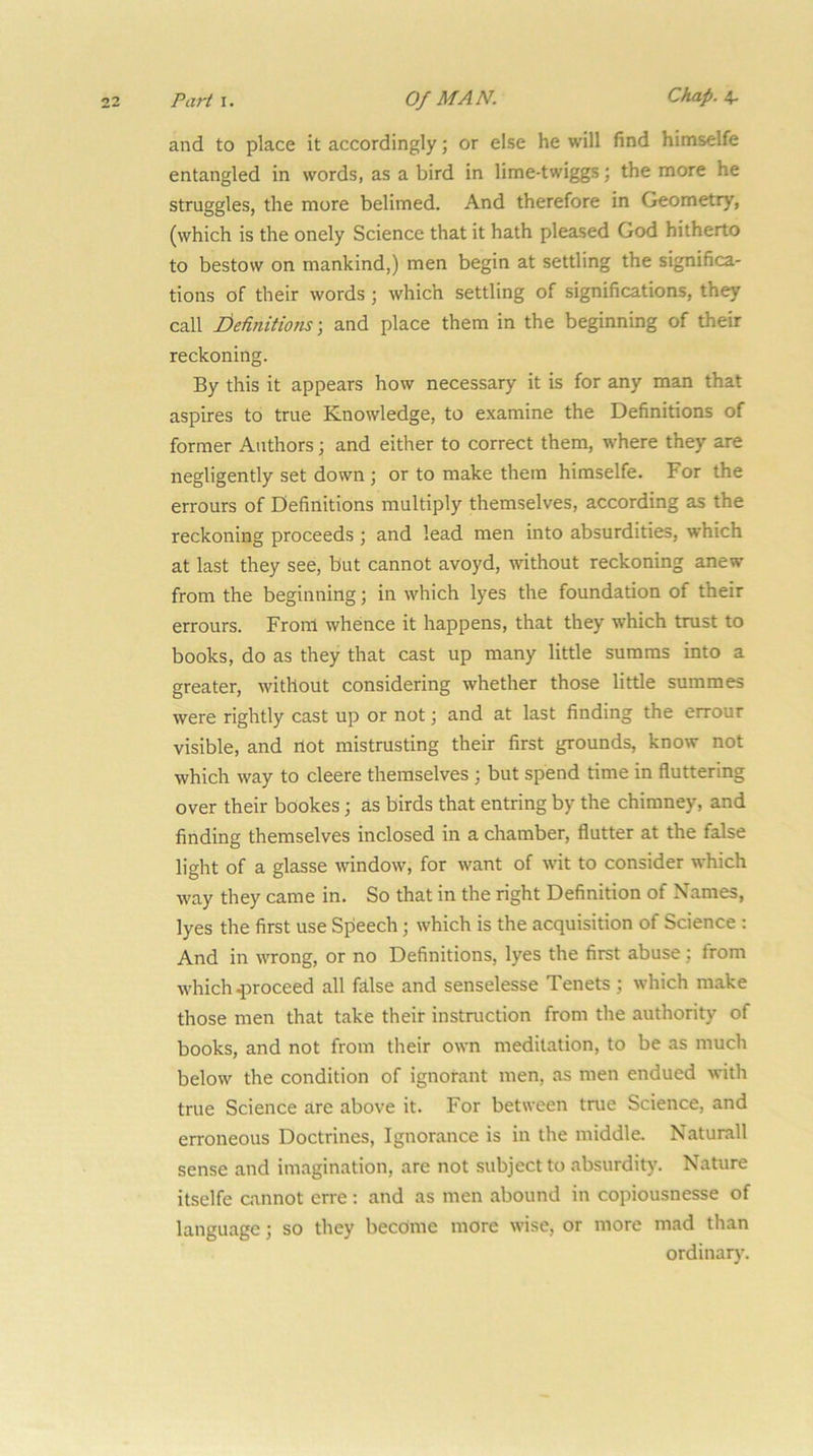 Parti. Of MAN. Chap, and to place it accordingly; or else he will find himselfe entangled in words, as a bird in lime-twiggs; the more he struggles, the more belimed. And therefore in Geometry, (which is the onely Science that it hath pleased God hitherto to bestow on mankind,) men begin at settling the significa- tions of their words; which settling of significations, they call I)etinitions ■, and place them in the beginning of their reckoning. By this it appears how necessary it is for any man that aspires to true Knowledge, to examine the Definitions of former Authors; and either to correct them, where they are negligently set down ; or to make them himselfe. For the errours of Definitions multiply themselves, according as the reckoning proceeds; and lead men into absurdities, which at last they see, but cannot avoyd, without reckoning anew from the beginning; in which lyes the foundation of their errours. Front whence it happens, that they which trust to books, do as they that cast up many little summs into a greater, without considering whether those little summes were rightly cast up or not; and at last finding the errour visible, and not mistrusting their first grounds, know not which way to cleere themselves j but spend time in fluttering over their bookes; as birds that entring by the chimney, and finding themselves inclosed in a chamber, flutter at the false light of a glasse window, for want of wit to consider which way they came in. So that in the right Definition of Names, lyes the first use Speech; which is the acquisition of Science : And in wrong, or no Definitions, lyes the first abuse; from which .proceed all fhlse and senselesse Tenets ; which make those men that take their instruction from the authority of books, and not from their own meditation, to be as much below the condition of ignorant men, as men endued with true Science are above it. For between true Science, and erroneous Doctrines, Ignorance is in the middle. Naturall sense and imagination, are not subject to absurdity. Nature itselfe cannot erre: and as men abound in copiousnesse of language; so they become more wise, or more mad than ordinary.