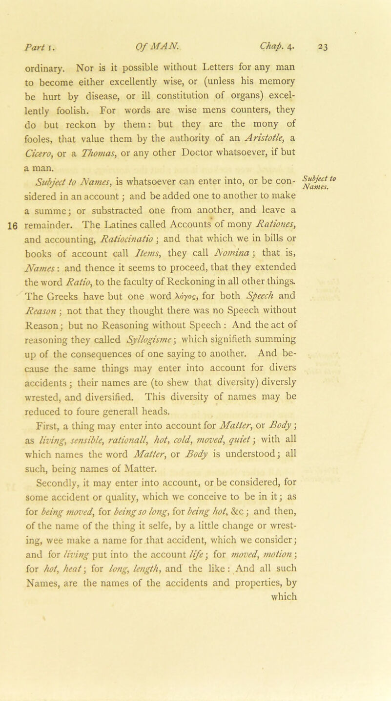 ordinary. Nor is it possible without Letters for any man to become either excellently wise, or (unless his memory be hurt by disease, or ill constitution of organs) excel- lently foolish. For words are wise mens counters, they do but reckon by them: but they are the mony of fooles, that value them by the authority of an Aristotle, a Cicero, or a Thomas, or any other Doctor whatsoever, if but a man. Subject to Names, is whatsoever can enter into, or be con- sidered in an account; and be added one to another to make a summe; or substracted one from another, and leave a 16 remainder. The Latines called Accounts of mony Rationes, and accounting, Ratiocinatio ; and that which we in bills or books of account call Items, they call Nomina; that is. Names: and thence it seems to proceed, that they extended the word Ratio, to the faculty of Reckoning in all other things. The Greeks have but one word \070e, for both Speech and Reason; not that they thought there was no Speech without Reason; but no Reasoning without Speech : And the act of reasoning they called Sjllogisme; which signifieth summing up of the consequences of one saying to another. And be- cause the same things may enter into account for divers accidents ; their names are (to shew that diversity) diversly wrested, and diversified. This diversity of names may be reduced to foure generall heads. First, a thing may enter into account for Matter, or Body; as living, sensible, rationall, hot, cold, moved, quiet; with all which names the word Matter, or Body is understood; all such, being names of Matter. Secondly, it may enter into account, or be considered, for some accident or quality, w'hich we conceive to be in it; as for being nm>ed, for being so long, for being hot, &c; and then, of the name of the thing it selfe, by a little change or wrest- ing, wee make a name for that accident, which we consider; and for livbtg^vX into the account life-, for moved, motion-, for hot, heat-, for long, length, and the like: And all such Names, are the names of the accidents and properties, by which Subject Navies.