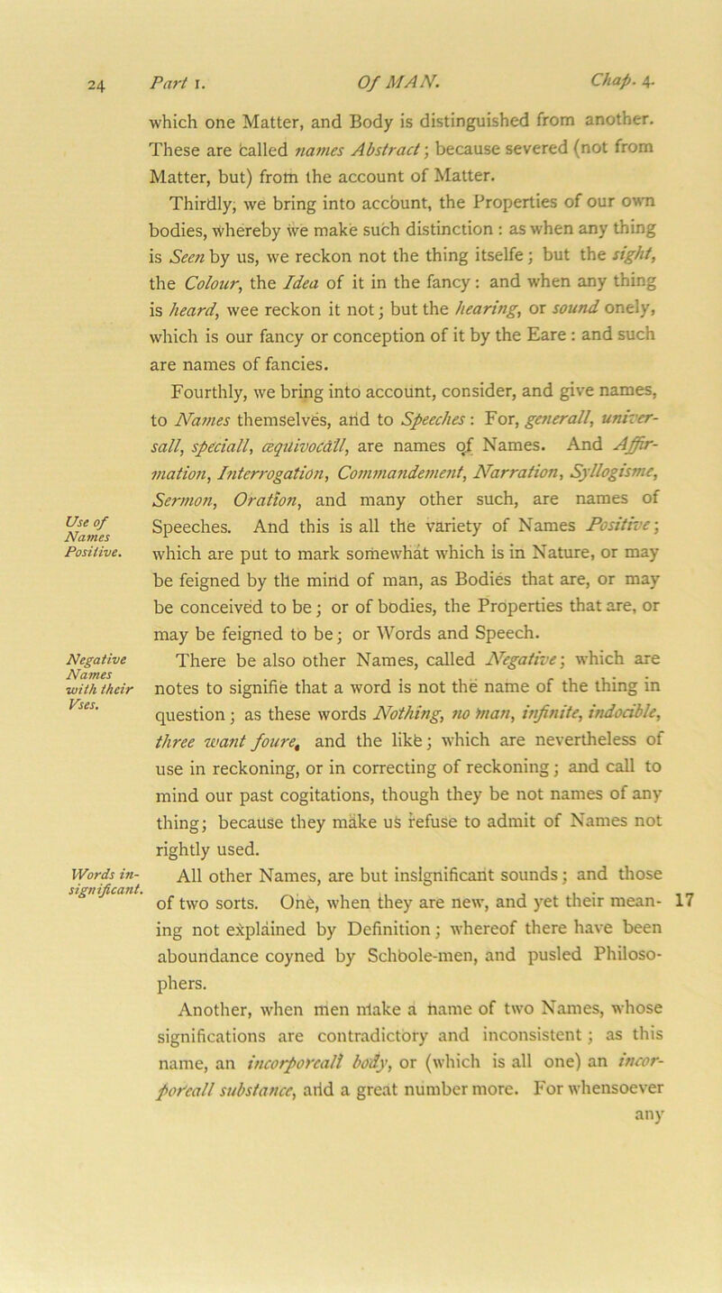 Use of Names Positive. Negative Names with their Vses, Words in- significant. which one Matter, and Body is distinguished from another. These are balled names Abstract', because severed (not from Matter, but) from the account of Matter. Thirdly; we bring into accbunt, the Properties of our owm bodies, whereby we make such distinction : as when any thing is Seeti by us, we reckon not the thing itselfe; but the sight, the Colour, the Idea of it in the fancy: and when any thing is heard, wee reckon it not; but the hearing, or sound onely, which is our fancy or conception of it by the Eare : and such are names of fancies. Fourthly, we bring into account, consider, and give names, to Names themselves, arid to Speeches: For, generall, umver- sall, speciall, cequivocdll, are names qf Names. And Affir- mation, Interrogation, Commandettient, Narration, Syllogisme, Sermon, Oration, and many other such, are names of Speeches. And this is all the variety of Names Positive-, which are put to mark sorriewhat which is in Nature, or may be feigned by the mirid of man, as Bodies that are, or may be conceived to be; or of bodies, the Properties that are, or may be feigned to be; or Words and Speech. There be also other Names, called Negative-, which are notes to signifie that a word is not the name of the thing in question; as these words Nothing, no man, infinite, indocible, three want foure^ and the likfe; which are nevertheless of use in reckoning, or in correcting of reckoning; and call to mind our past cogitations, though they be not names of any thing; because they make uS refuse to admit of Names not rightly used. All other Names, are but inslgnificarit sounds; and those of two sorts. Orie, when they are new, and yet their mean- ing not explained by Definition; whereof there have been aboundance coyned by Schbole-men, and pusled Philoso- phers. Another, when men iriake a riame of two Names, whose significations are contradictory and inconsistent; as this name, an incorporcali body, or (which is all one) an tncor- pofeall substance, arid a great number more. For whensoever any