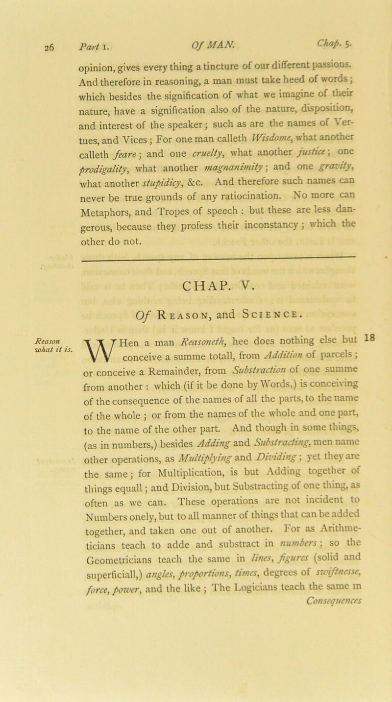 opinion, gives every thing a tincture of our different passions. And therefore in reasoning, a man must take heed of words; which besides the signification of what we imagine of their nature, have a signification also of the nature, disposition, and interest of the speaker j such as are the names of \ er- tues, and Vices ; For one man calleth JVisdome, what another calleth feare j and one cruelty, what another justice \ one prodigality, what another magnanimity, and one gravity, what another stupidicy, &c. And therefore such names can never be true grounds of any ratiocination. No more can Metaphors, and Tropes of speech : but these are less dan- gerous, because they profess their inconstancy; which the other do not. CHAP. V. Of Reason, and Science. Reason •what it is. WHen a man Reasoneth, hee does nothing else but 18 conceive a summe totall, from Addition of parcels ; or conceive a Remainder, from Subsiraction of one summe from another ; which (if it be done by V ords,) is concei\ing of the consequence of the names of all the parts, to the name of the whole ; or from the names of the whole and one part, to the name of the other part. And though in some things, (as in numbers,) besides Adding and Subsiracting, men name other operations, as Multiplying and Dividing', yet they are the same; for Multiplication, is but .\dding together of things equall; and Division, but Substracting of one thing, as often as we can. Tliese operations are not incident to Numbers onely, but to all manner of things that can be added together, and taken one out of another. I or as Arithme- ticians teach to adde and substract in numbers; so the Geometricians teach the same in lines, figures (solid and superficial!,) angles, proportions, times, degrees of sivifinesse, force, power, and the like ; T he Logicians teach the same in Consequences