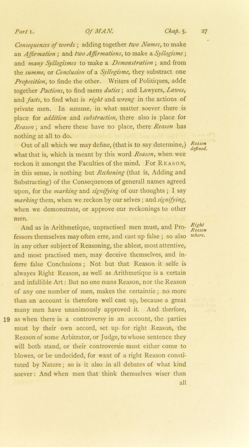 Consequences of tvords ; adding together two Names, to make an Affirmation; and tivo Affirmations, to make a Syllogisme; and many .^//ogismes to make a Demonstration; and from the summe, or Conclusion of a Syllogisme, they substract one Proposition, to finde the other. Writers of Politiques, adde together Factions, to find mens duties; and Lawyers, Lawes^ and facts, to find what is right and wrong in the actions of private men. In summe, in what matter soever there is place for addition and substruction, there also is place for Reason; and where these have no place, there Reason has nothing at all to do. Out of all which we may define, (that is to say determine,) what that is, which is meant by this word Reason, when wee reckon it amongst the Faculties of the mind. For Reason, in this sense, is nothing but Reckonmg (that is. Adding and Substracting) of the Consequences of generall names agreed upon, for the marking and signifying of our thoughts ; I say marking them, when we reckon by our selves j and signifying, when we demonstrate, or approve our reckonings to other men. And as in Arithmetique, unpractised men must, and Pro- fessors themselves may often erre, and cast up false 3 so also in any other subject of Reasoning, the ablest, most attentive, and most practised men, may deceive themselves, and in- ferre false Conclusions; Not but that Reason it selfe is alwayes Right Reason, as well as Arithmetique is a certain and infallible Art: But no one mans Reason, nor the Reason of any one number of men, makes the certaintie; no more than an account is therefore well cast up, because a great many men have unanimously approved it. And therfore, 19 as when there is a controversy in an account, the parties must by their own accord, set up for right Reason, the Reason of some Arbitrator, or Judge, to whose sentence they will both stand, or their controversie must either come to blowes, or be undecided, for want of a right Reason consti- tuted by Nature; so is it also in all debates of what kind soever; And when men that think themselves wiser than all Reason defined. Right Reason where.