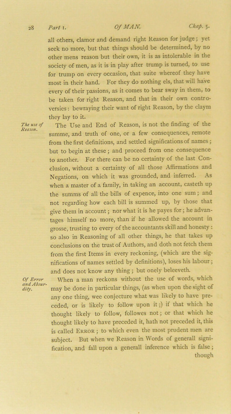 The use of Reason. Of Error atid Absur- dity. all others, clamor and demand right Reason for judge; yet seek no more, but that things should be determined, by no other mens reason but their own, it is as intolerable in the society of men, as it is in play after trump is turned, to use for trump on every occasion, that suite whereof they have most in their hand. For they do nothing els, that will have every of their passions, as it comes to bear sway in them, to be taken for right Reason, and that in their own contro- versies ; bewraying their want of right Reason, by the claym they lay to it. The Use and End of Reason, is not the finding of the summe, and truth of one, or a few consequences, remote from the first definitions, and settled significations of names ; but to begin at these; and proceed from one consequence to another. For there can be no certainty of the last Con- clusion, without a certainty of all those Affirmations and Negations, on which it was grounded, and inferred. As when a master of a family, in taking an account, casteth up the summs of all the bills of expence, into one sum; and not regarding how each bill is summed up, by those that give them in account; nor what it is he payes for; he advan- tages himself no more, than if he allowed the account in grosse, trusting to every of the accountants skill and honesty ; so also in Reasoning of all other things, he that takes up conclusions on the trust of Authors, and doth not fetch them from the first Items in every' reckoning, (which are the sig- nifications of names settled by definitions), loses his labour; and does not know any thing ; but onely beleeveth. When a man reckons without the use of words, which may be done in particular things, (as when upon the sight of any one thing, wee conjecture what was likely to have pre- ceded, or is likely to follow upon it;) if that which he thought likely to follow, followes not; or that which he thought likely to have preceded it, hath not preceded it, this is called Error ; to which even the most prudent men are subject. But when we Reason in Words of generall signi- fication, and fall upon a generall inference which is false; though