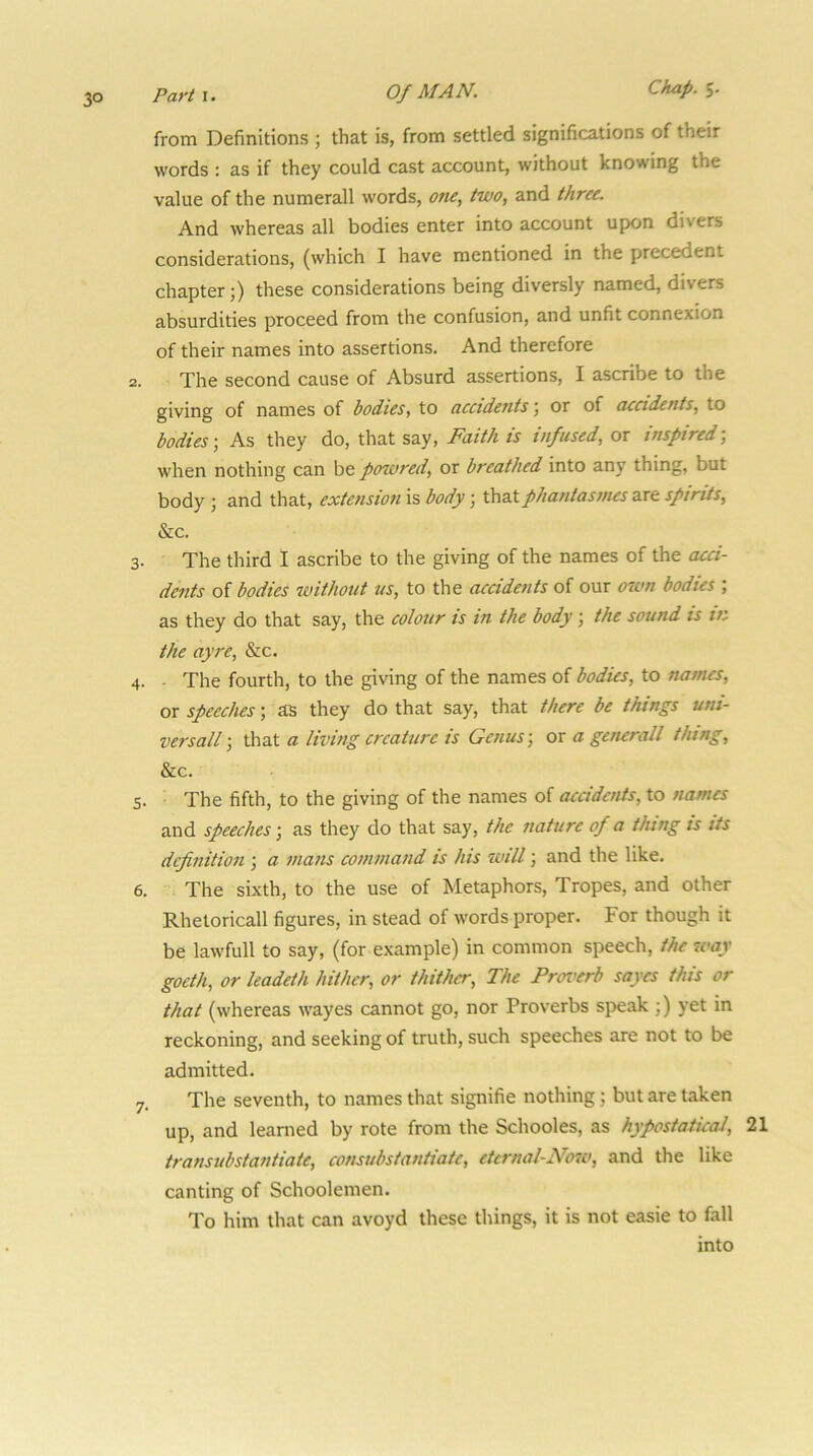 3° from Definitions ; that is, from settled significations of their words : as if they could cast account, without knowing the value of the numerall words, one, two, and three. And whereas all bodies enter into account upon divers considerations, (which I have mentioned in the precedent chapter;) these considerations being diversly named, divers absurdities proceed from the confusion, and unfit connexion of their names into assertions. And therefore 2. The second cause of Absurd assertions, I ascribe to the giving of names of bodies, to accidejits; or of accidents, to bodies; As they do, that say. Faith is infused, or inspired; when nothing can be powred, or breathed into any thing, but body ; and that, extension is body; thatphantasmes sx& spirits, &c. 3. The third I ascribe to the giving of the names of the acci- dents of bodies without us, to the accidents of our own bodies ; as they do that say, the colour is in the body; the sound is in the ayre, &c. 4. - The fourth, to the giving of the names of bodies, to names, or speeches; as they do that say, that there be things uni- versall that a litdng creature is Genus-, or a generall flung, &c. 5. The fifth, to the giving of the names of accidents, to names and speeches-, as they do that say, the nature of a thing is its definition ; a mans command is his will; and the like. 6. The sixth, to the use of Metaphors, Tropes, and other Rhetoricall figures, in stead of words proper. For though it be lawfull to say, (for example) in common speech, the way goeth, or leadeth hither, or thither. The Proi'erb sayes this or that (whereas wayes cannot go, nor Proverbs speak ;) yet in reckoning, and seeking of truth, such speeches are not to be admitted. 7. The seventh, to names that signifie nothing; but are taken up, and learned by rote from the Schooles, as hypostaticaJ, 21 transubstantiate, consubstantiate, etcrnal-Noio, and the like canting of Schoolemen. To him that can avoyd these things, it is not easie to fall into