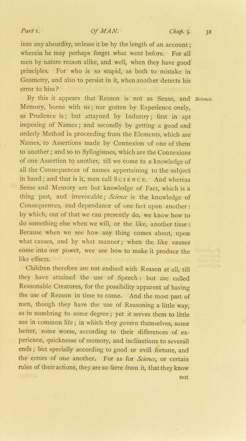 into any absurdity, unlesse it be by the length of an account; wherein he may perhaps forget what went before. For all men by nature reason alike, and well, when they have good principles. For who is so stupid, as both to mistake in Geometry, and also to persist in it, when another detects his error to him ? By this it appears that Reason is not as Sense, and Science. Memory, borne with us; nor gotten by Experience onely, as Prudence is; but attayned by Industry; first in apt imposing of Names; and secondly by getting a good and orderly Method in proceeding from the Elements, which are Names, to Assertions made by Connexion of one of them to another; and so to Syllogismes, which are the Connexions of one Assertion to another, till we come to a knowledge of all the Consequences of names appertaining to the subject- in hand; and that is it, men call Science. And whereas Sense and Memory are but knowledge of Fact, which is a thing past, and irrevocable; Science is the knowledge of Consequences, and dependance of one fact upon another ; by which, out of that we can presently do, we know how to do something else when we will, or the like, another time : Because when we see how any thing comes about, upon what causes, and by what manner; when the like causes come into our power, wee see how to make it produce the like effects. Children therefore are not endued with Reason at all, till ' they have attained the use of Speech : but are called Reasonable Creatures, for the possibility apparent of having the use of Reason in time to come. And the most part of men, though they have the use of Reasoning a little way, as in numbring to some degree; yet it serves them to little use in common life; in which they govern themselves, some better, some worse, according to their differences of ex- perience, quicknesse of memory, and inclinations to severall ends; but specially according to good or evill fortune, and the errors of one another. For as for Science, or certain rules of their actions, they are so farre from it, that they know not
