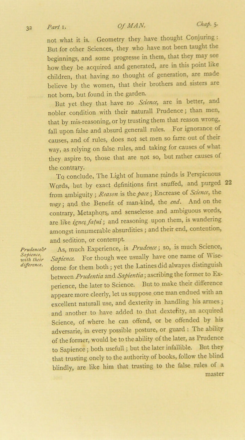 33 Parl\. Of MAN. Chip, not what it is. Geometry they have thought Conjuring; But for other Sciences, they who have not been taught the beginnings, and some progresse in them, that they rnay see how they be acquired and generated, are in this point like children, that having no thought of generation, are made believe by the women, that their brothers and sisters are not born, but found in the garden. But yet they that have no Science, are in better, and nobler condition with their naturall Prudence; than men, that by mis-reasoning, or by trusting them that reason wrong, fall upon false and absurd generall rules. For ignorance of causes, and of rules, does not set men so farre out of their way, as relying on false rules, and taking for causes of what they aspire to, those that are npt so, but rather causes of the contrary. Tq conclude, The Light of humane minds is Perspicuous Wprds, but by exact definitions first snpffed, and purged 22 from ambiguity ; Reason is the pace \ Encrease of Science, the way; ^hd the Benefit of man-kind, the end. And on the contrary, Metaphors, and senselesse and ambiguous words, are like igne^fatui-, and reasoning upon them, is wandering amongst innumerable absurdities ; and their end, contention, and sedition, or contempt Prudenceb‘ As, much Experience, is Prudence; so, is much Science, Sapience. For though wee usually have one name of Wise- difference. ^he Latines did alwayes distinguish between Prudentia and Sapientia; ascribing the former to Ex- perience, the later to Science. But to make their difference appeare more cleerly, let us suppose one man endued ■with an excellent naturall use, and dexterity in handling his armes ; and another to have added to that dextefity, an acquired Science, of where he can offend, or be offended by his adversarie, in every possible posture, or guard : The ability of the former, would be to the ability of the later, as Prudence to Sapience ; both usefull; but the later infallible. But they that trusting oncly to the authority of books, follow the blind blindly, are like him that trusting to the false rules of a master