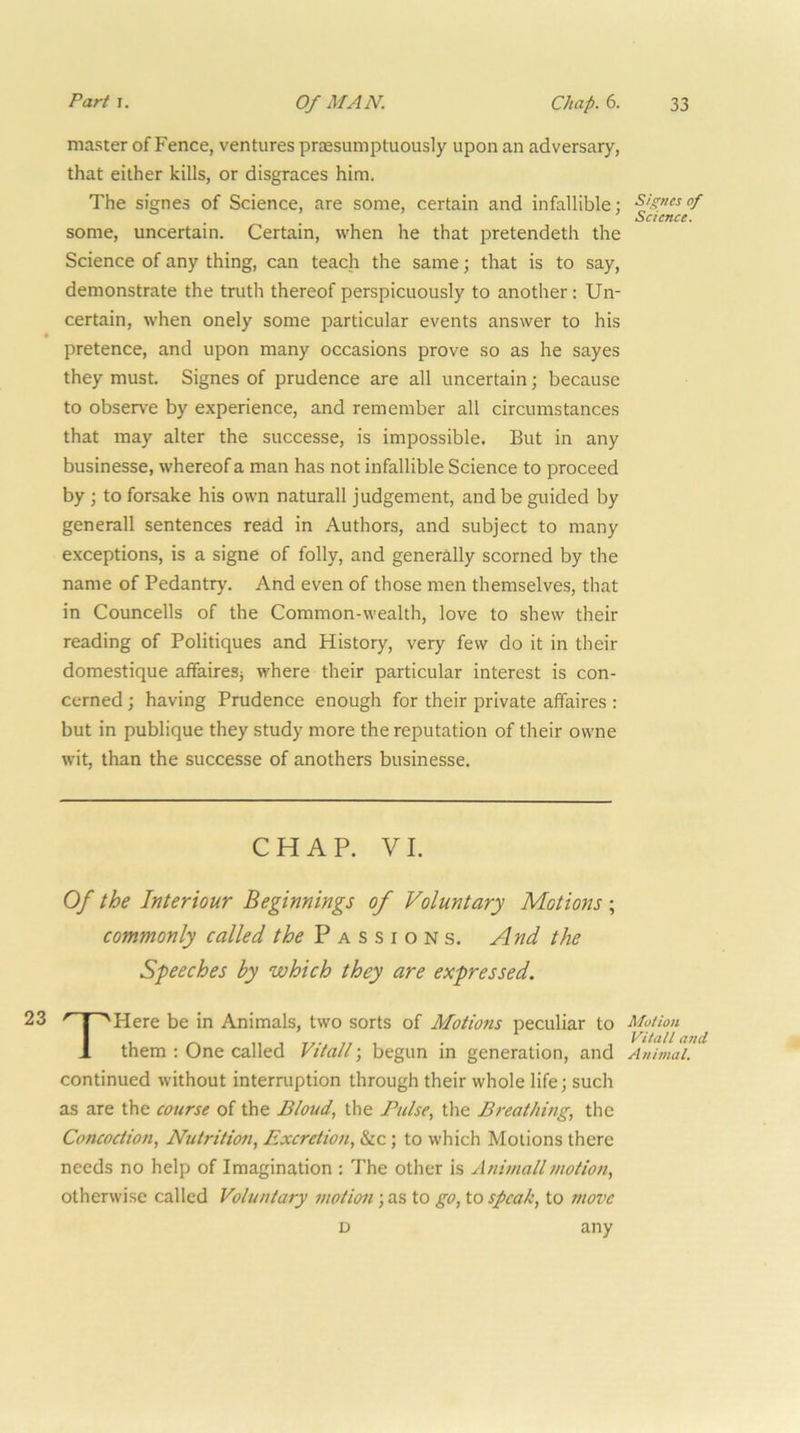 master of Fence, ventures pr£Esumptuously upon an adversary, that either kills, or disgraces him. The signes of Science, are some, certain and infallible; some, uncertain. Certain, when he that pretendeth the Science of any thing, can teach the same; that is to say, demonstrate the truth thereof perspicuously to another: Un- certain, when onely some particular events answer to his pretence, and upon many occasions prove so as he sayes they must. Signes of prudence are all uncertain; because to observe by experience, and remember all circumstances that may alter the successe, is impossible. But in any businesse, whereof a man has not infallible Science to proceed by; to forsake his own naturall judgement, and be guided by generall sentences read in Authors, and subject to many exceptions, is a signe of folly, and generally scorned by the name of Pedantry. And even of those men themselves, that in Councells of the Common-wealth, love to shew their reading of Politiques and History, very few do it in their domestique affairesj where their particular interest is con- cerned ; having Prudence enough for their private affaires : but in publique they study more the reputation of their owne wit, than the successe of anothers businesse. CHAP. VI. Of the Interiour Beginnings of Voluntary Motions ; commonly called P a s s i o n s. And the Speeches by which they are expressed. THere be in Animals, two sorts of Motions peculiar to them : One called Vitall; begun in generation, and continued without interruption through their whole life; such as are the course of the Bloud, the Pulse, the Breathing, the Concoction, Nutrition, Excretion, &c; to which Motions there needs no help of Imagination ; The other is Animallmotion, otherwise called Voluntary motion; as to go, to speak, to move D any Signes of Science. Motion Vitall and Animal.