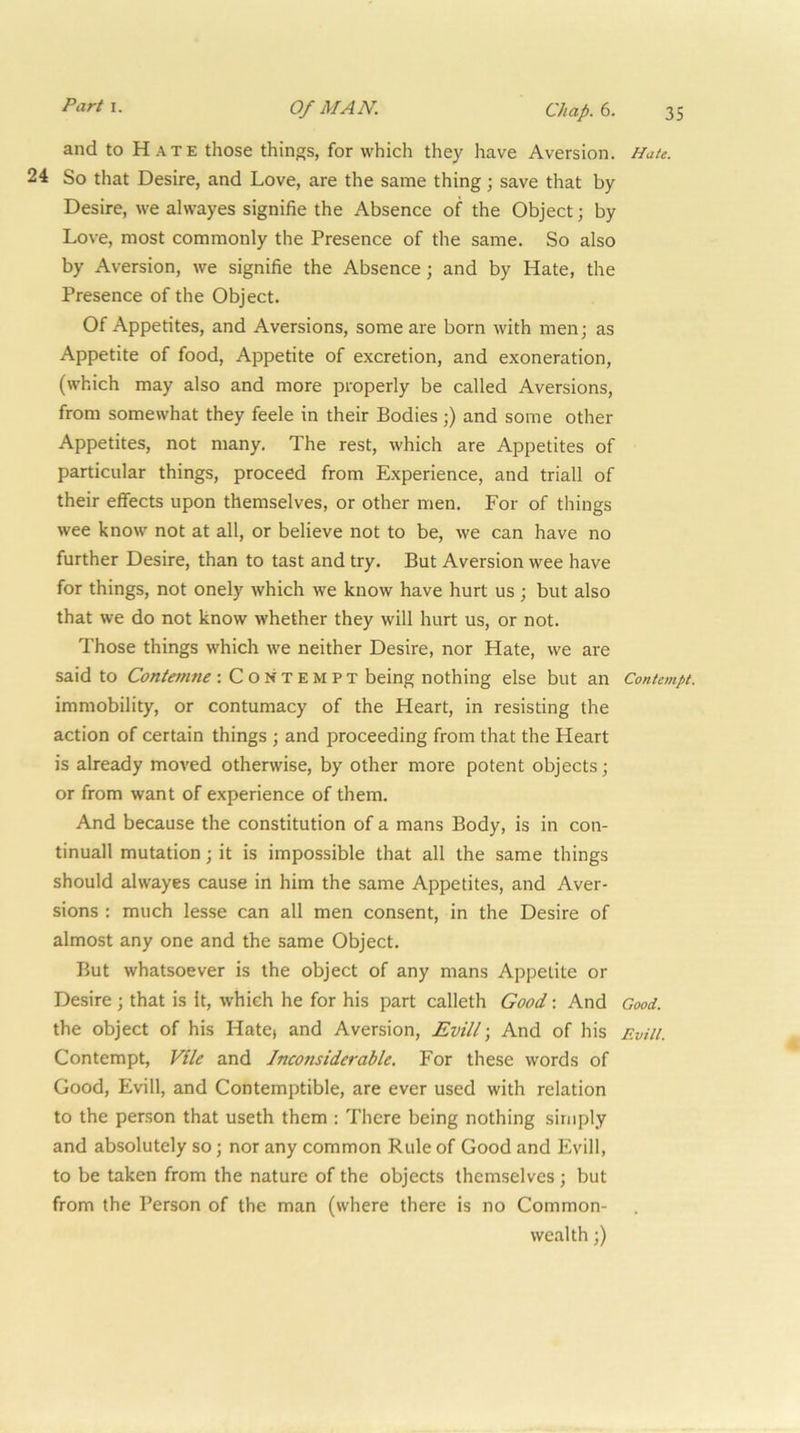 and to Hate those things, for which they have Aversion. Hate. 24 So that Desire, and Love, are the same thing ; save that by Desire, we alwayes signifie the Absence of the Object; by Love, most commonly the Presence of the same. So also by Aversion, we signifie the Absence; and by Hate, the Presence of the Object. Of Appetites, and Aversions, some are born with men; as Appetite of food. Appetite of excretion, and exoneration, (which may also and more properly be called Aversions, from somewhat they feele in their Bodies;) and some other Appetites, not many. The rest, which are Appetites of particular things, proceed from Experience, and triall of their effects upon themselves, or other men. For of things wee know not at all, or believe not to be, we can have no further Desire, than to tast and try. But Aversion wee have for things, not onely which we know have hurt us ; but also that we do not know whether they will hurt us, or not. Those things which we neither Desire, nor Hate, we are said to Contemne : Contempt being nothing else but an Contempt. immobility, or contumacy of the Heart, in resisting the action of certain things ; and proceeding from that the Heart is already moved otherwise, by other more potent objects; or from want of experience of them. And because the constitution of a mans Body, is in con- tinuall mutation; it is impossible that all the same things should alwayes cause in him the same Appetites, and Aver- sions : much lesse can all men consent, in the Desire of almost any one and the same Object. But whatsoever is the object of any mans Appetite or Desire ; that is It, which he for his part calleth Good \ And Good. the object of his Hatej and Aversion, Evill \ And of his Evill. Contempt, Vile and Inconsiderable. For these words of Good, Evill, and Contemptible, are ever used with relation to the person that useth them : There being nothing simply and absolutely so; nor any common Rule of Good and Evill, to be taken from the nature of the objects themselves ; but from the Person of the man (where there is no Common- wealth ;)