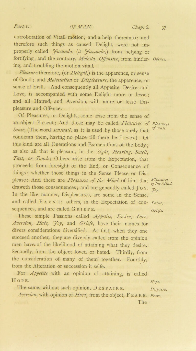 corroboration of Vitall motion, and a help thereunto; and therefore such things as caused Delight, were not im- properly called jpucunda, (d J^uvando,) from helping or fortifying; and the contrary, Molesia, Offensive, from hinder- Offmce. ing, and troubling the motion vitall. Pleasure therefore, (or Delight^ is the apparence, or sense of Good; and Molestation or Displeasure, the apparence, or sense of Evill. And consequently all Appetite, Desire, and Love, is accompanied with some Delight more or lesse; and all Hatred, and Aversion, with more or lesse Dis- pleasure and Offence. Of Pleasures, or Delights, some arise from the sense of an object Present; And those may be called Pleasures of Pleasures Sense, (The word sensuall, as it is used by those onely that condemn them, having no place till there be Lawes.) Of this kind are all Onerations and Exonerations of the body; as also all that is pleasant, in the Sight, Hearing, Smell, Past, or Touch; Others arise from the Expectation, that proceeds from foresight of the End, or Consequence of things; whether those things in the Sense Please or Dis- please : And these are Pleasures of the Mind of him that draweth those consequences; and are generally called Joy. In the like manner. Displeasures, are some in the Sense, and called Payne; others, in the Expectation of con- Paine. sequences, and are called G R i e f e. Griefe. These simple Passions called Appetite, Desire, Love, Aversion, Hate, ffoy, and Griefe, have their names for divers considerations diversified. As first, when they one succeed another, they are diversly called from the opinion men have, of the likelihood of attaining what they desire. Secondly, from the object loved or hated. Thirdly, from the consideration of many of them together. Fourthly, from the Alteration or succession it selfe. For Appetite with an opinion of attaining, is called Hope. The same, without such opinion, D es P a i r e, Despaire. Aversion, with opinion of Hurt, from the object, Fear e. Pcare. The