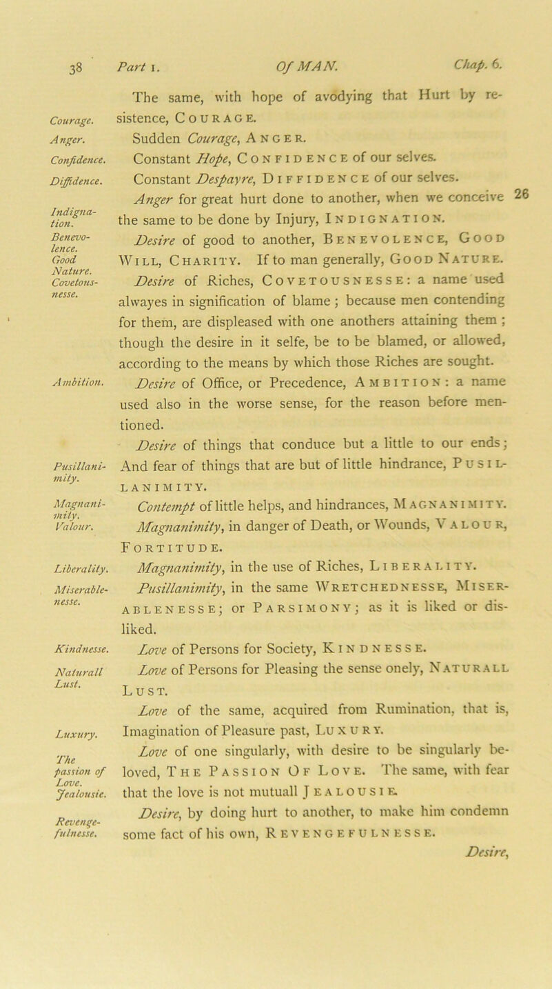 Courage. A nger. Confidence. Diffidence. Indigna- tion. Benevo- lence. Good Nature. Covetons- nesse. Ambition. Pusillani- mity. Magnani- mity. Valour. Liberality. Miserable- nesse. JCindnesse. Naturall Lust. Luxury. The passion of Love. Jealousie. Revenge- fulnesse. The same, with hope of avodying that Hurt by re- sistence, Courage. Sudden Courage, Anger. Constant Hope, C o N f i d E N c e of our selves. Constant Despayre, D i F F i d E N c E of our selves. Anger for great hurt done to another, when we conceive the same to be done by Injury, Indignation. Desire of good to another. Benevolence, Good Will, Charity. If to man generally. Good Nature. Desire of Riches, Covetousnesse: a name used alvvayes in signification of blame ; because men contending for them, are displeased with one anothers attaining them ; though the desire in it selfe, be to be blamed, or allowed, according to the means by which those Riches are sought. Desire of Office, or Precedence, Ambition: a name used also in the worse sense, for the reason before men- tioned. Desire of things that conduce but a little to our ends; And fear of things that are but of little hindrance. Pusil- lanimity. Cotitempt of little helps, and hindrances. Magnanimity. Magnanimity, in danger of Death, or Wounds, Valour, Fortitude. Magnanimity, in the use of Riches, L i b e r .a l i t Y. Pusillanimity, vci the same Wretchednesse, Miser- ablenesse; or Parsimony; as it is liked or dis- liked. Love of Persons for Society, Kindness e. Love of Persons for Pleasing the sense onely, Naturall Lust. Love of the same, acquired from Rumination, that is. Imagination of Pleasure past, Lu x u R y. Love of one singularly, with desire to be singularly be- loved, The Passion Of Love. The same, with fear that the love is not mutuall J ealousie. Desire, by doing hurt to another, to make him condemn some fact of his own, Revengefulnesse. Desire,