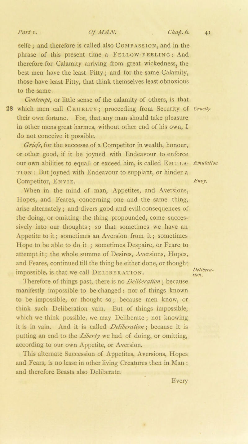 selfe; and therefore is called also Compassion, and in the phrase of this present time a Fellow-feeling; And therefore for Calamity arriving from great wickednesSj the best men have the least Pitty; and for the same Calamity, those have least Pitty, that think themselves least obnoxious to the same. Contempt, or little sense of the calamity of others, is that 28 which men call Cruelty; proceeding from Security of their own fortune. For, that any man should take pleasure in other mens great harmes, without other end of his own, I do not conceive it possible. Griefe, for the successe of a Competitor in wealth, honour, or other good, if it be joyned with Endeavour to enforce our own abilities to equall or exceed him, is called Emula- tion : But joyned with Endeavour to supplant, or hinder a Competitor, Envie. When in the mind of man. Appetites, and Aversions, Hopes, and Feares, concerning one and the same thing, arise alternately; and divers good and evill consequences of the doing, or omitting the thing propounded, come succes- sively into our thoughts; so that sometimes we have an Appetite to it; sometimes an Aversion from it; sometimes Hope to be able to do it ; sometimes Despaire, or Feare to attempt it; the whole summe of Desires, Aversions, Hopes, and Feares, continued till the thing be either done, or thought impossible, is that we call Deliberation. Therefore of things past, there is no Deliberation; because manifestly impossible to be changed; nor of things known to be impossible, or thought so; because men know, or think such Deliberation vain. But of things impossible, which we think possible, we may Deliberate ; not knowing it is in vain. And it is called Deliberation; because it is putting an end to the Liberty we had of doing, or omitting, according to our own Appetite, or Aversion. This alternate Succession of Appetites, Aversions, Hopes and Fears, is no lesse in other living Creatures then in Man : and therefore Beasts also Deliberate. Cruelty. Emulation Envy. Delibera- tion. Every