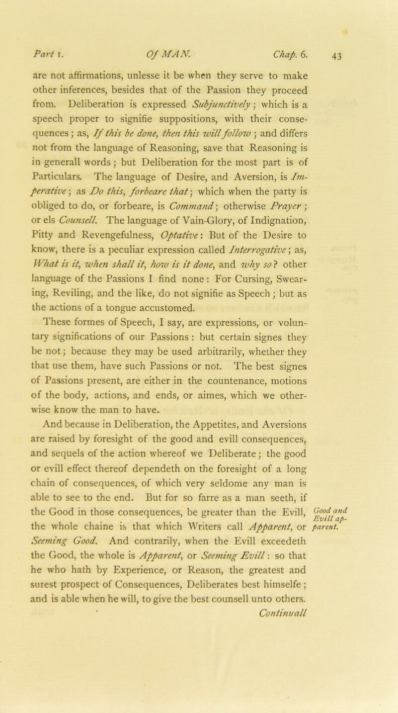 are not affirmations, unlesse it be when they serve to make other inferences, besides that of the Passion they proceed from. Deliberation is expressed Subjunctively; which is a speech proper to signifie suppositions, with their conse- quences ; as. If this be do7ie, then this will follow ; and differs not from the language of Reasoning, save that Reasoning is in generall words; but Deliberation for the most part is of Particulars. The language of Desire, and Aversion, is Im- perative-, as Do this, forbeare that-, which when the party is obliged to do, or forbeare, is Command; otherwise Prayer; or els Counsell. The language of Vain-Glory, of Indignation, Pitty and Revengefulness, Optative: But of the Desire to know, there is a peculiar expression called Interrogative; as. What is it, when shall it, how is it done, and why so ? other language of the Passions I find none ; For Cursing, Swear- ing, Reviling, and the like, do not signifie as Speech ; but as the actions of a tongue accustomed. These formes of Speech, I say, are expressions, or volun- tary significations of our Passions ; but certain signes they be not; because they may be used arbitrarily, whether they that use them, have such Passions or not. The best signes of Passions present, are either in the countenance, motions of the body, actions, and ends, or aimes, which we other- wise know the man to have. And because in Deliberation, the Appetites, and Aversions are raised by foresight of the good and evill consequences, and sequels of the action whereof we Deliberate; the good or evill effect thereof dependeth on the foresight of a long chain of consequences, of which very seldome any man is able to see to the end. But for so farre as a man seeth, if the Good in those consequences, be greater than the Evill, the whole chaine is that which Writers call Apparent, or parent. Seeming Good. And contrarily, when the Evill exceedeth the Good, the whole is Apparent, or Seeming Evill: so that he who hath by Experience, or Reason, the greatest and surest prospect of Consequences, Deliberates best himselfe ; and is able when he will, to give the best counsell unto others. Continuall