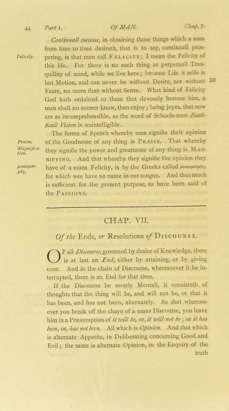 Continuall successes in obtaining those things which a man from time to time desireth, that is to say, continuall pros- Pelicity. pering, is that men call Felicity; I mean the Felicity of this life. For there is no such thing as perpetuall Iran- quillity of mind, while we live here; because Life it selfe is but Motion, and can never be without Desire, nor without 30 Feare, no more than without Sense. What kind of Felicity God hath ordained to them that devoutly honour him, a man shall no sooner know, than enjoy; being joyes, that now are as incomprehensible, as the word of Schoole-men Beaii- ficall Vision is unintelligible. The forme of Speech whereby men signifie their opinion Praise. of the Goodnesse of any thing is Praise. That whereby signifie the power and greatnesse of any thing is Mag- nifying. And that whereby they signifie the opinion they nampia- mans Felicity, is by the Greeks called paaipiafioc, for which wee have no name in our tongue. And thus much is sufficient for the present purpose, to have been said of the Passions. Of the Ends, or Resolutions ^Discourse. F all Discourse, governed by desire of Knowledge, there is at last an End, either by attaining, or by giving over. And in the chain of Discourse, wheresoever it be in- terrupted, there is an End for that time. If the Discourse be meerly Mentall, it consisteth of thoughts that the thing will be, and will not be, or that it has been, and has not been, alternately. So that whereso- ever you break off the chayn of a mans Discourse, you leave him in a Priesumption of it will be, or, it will not be ; or it has been, or, has not been. All which is Opinion. And that which is alternate Appetite, in Deliberating concerning Good and Evil; the same is alternate Opinion, in the Enquiry of the CHAP. VII. truth