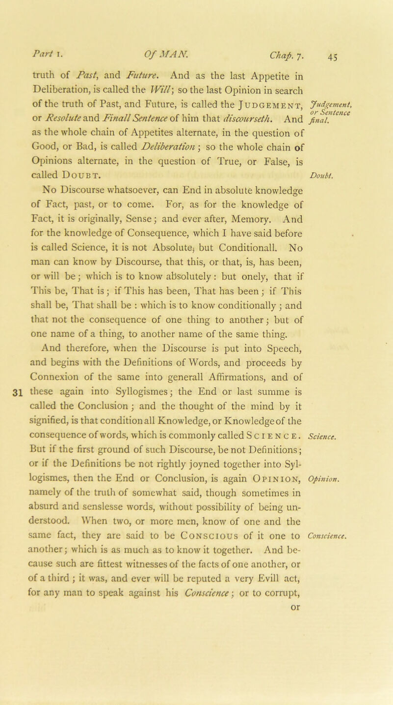 truth of Past, and Future. And as the last Appetite in Deliberation, is called the Will-, so the last Opinion in search of the truth of Past, and Future, is called the Judgement, or Resolute and FinallSentence of him that discourseth. And as the whole chain of Appetites alternate, in the question of Good, or Bad, is called Deliberation; so the whole chain of Opinions alternate, in the question of True, or False, is called Doubt. No Discourse whatsoever, can End in absolute knowledge of Fact, past, or to come. For, as for the knowledge of Fact, it is originally. Sense; and ever after. Memory. And for the knowledge of Consequence, which I have said before is called Science, it is not Absolutej but Conditional!. No man can know by Discourse, that this, or that, is, has been, or will be; which is to know absolutely : but onely, that if This be. That is; if This has been. That has been; if This shall be. That shall be ; which is to know conditionally ; and that not the consequence of one thing to another; but of one name of a thing, to another name of the same thing. And therefore, when the Discourse is put into Speech, and begins with the Definitions of Words, and proceeds by Connexion of the same into generall Affirmations, and of 31 these again into Syllogismes; the End or last summe is called the Conclusion ; and the thought of the mind by it signified, is that conditional! Knowledge, or Knowledge of the consequence of words, which is commonly called Science. But if the first ground of such Discourse, be not Definitions; or if the Definitions be not rightly joyned together into Syl- logismes, then the End or Conclusion, is again Opinion, namely of the tnith of somewhat said, though sometimes in absurd and senslesse words, without possibility of being un- derstood. When two, or more men, know of one and the same fact, they are said to be Conscious of it one to another; which is as much as to know it together. And be- cause such are fittest witnesses of the facts of one another, or of a third ; it was, and ever will be reputed a very Evill act, for any man to speak against his Conscience; or to corrupt. Judgement, or Sentence final. Doubt. Science. Ophiion. Conscience. or