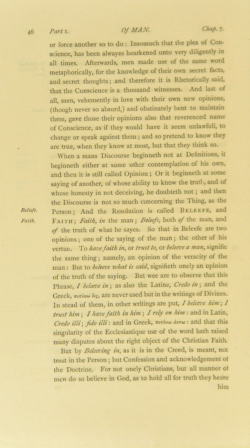 or force another so to do : Insomuch that the plea of Con- science, has been alwayes hearkened unto very diligently in all times. Afterwards, men made use of the same word metaphorically, for the knowledge of their own secret facts, and secret thoughts 3 and therefore it is Rhetorically said, that the Conscience is a thousand witnesses. And last of all, men> vehemently in love with their own new opinions, (though never so absurd,) and obstinately bent to maintain them, gave those their opinions also that reverenced name of Conscience, as if they would have it seem unlawfull, to change or speak against them 3 and so pretend to know they are true, when they know at most, but that they think so. When a mans Discourse beginneth not at Definitions, it beginneth either at some other contemplation of his owm, and then it is still called Opinion 3 Or it beginneth at some saying of another, of whose ability to khow the trutb.> and of whose honesty in not deceiving, he doubteth not 3 and then the Discourse is not so much concerning the Thing, as the Bdiefe. Person3 And the Resolution is called Beleefe, and Faith. Faith 3 Faith, in the man 3 Bdeefi, both of the man, and of the truth of what he sayes. So that in Beleefe are two opinions 3 one of the saying of the man 3 the other of his vertue. To have faith in, or trust to, or bekei'c a man, signifie the same thing 3 namely, an opinion of the veracity of the man : But to bekeve what is said, signifieth onely an opinion of the truth of the saying. But wee are to obser\ e that this Phrase, / bdeei^e in 3 as also the Latine, Credo in 3 and the Greek, mTtvw be, are never used but in the writings of Divines. In stead of them, in other writings are put, / beUez’C him 51 trust him 3 I have faith in him 3 / rely oh him : and in Latin, Credo illi\ fido illi'. and in Greek, srtTk'u dvru : and that this singularity of the Ecclesiastique use of the word hath raised many disputes about the right object of the Christian Faith. But by Belcadng in, as it is in the Creed, is meant, not trust in the Person 3 but Confession and acknowledgement of the Doctrine. For not onely Christians, but all manner of men do so believe in God, as to hold all for truth they heare him