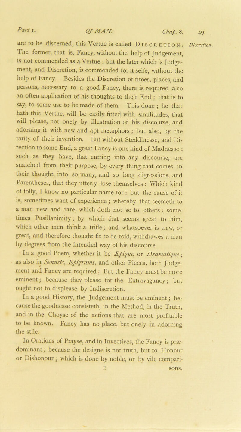 49 are to be discerned, this Vertue is called Discretion. The former, that is. Fancy, without the help of Judgement, is not commended as a Vertue : but the later which s Judge- ment, and Discretion, is commended for it selfe, without the help of Fancy. Besides the Discretion of times, places, and persons, necessary to a good Fancy, there is required also an often application of his thoughts to their End ; that is to say, to some use to be made of them. This done ; he that hath this Vertue, will be easily fitted with similitudes, that will please, not onely by illustration of his discourse, and adorning it with new and apt metaphors; but also, by the rarity of their invention. But without Steddinesse, and Di- rection to some End, a great Eancy is one kind of Madnesse ; such as they have, that entring into any discourse, are snatched from their purpose, by every thing that comes in their thought, into so many, and so long digressions, and Parentheses, that they utterly lose themselves : Which kind of folly, I know no particular name for : but the cause of it is, sometimes want of experience ; whereby that seemeth to a man new and rare, which doth not so to others : some- times Pusillanimity j by which that seems great to him, which other men think a trifle; and whatsoever is new, or great, and therefore thought fit to be told, withdrawes a man by degrees from the intended way of his discourse. In a good Poem, whether it be Epique., or Dramatiqtic \ as also in Sonnets, Epigrams, and other Pieces, both Judge- ment and Fancy are required : But the Fancy must be more eminent; because they please for the Extravagancy; but ought not to displease by Indiscretion. In a good History, the Judgement must be eminent; be- cause the goodnesse consisteth, in the Method, in the Truth, and in the Choyse of the actions that are most profitable to be known. Fancy has no place, but onely in adorning the stile. In Orations of Prayse, and in Invectives, the Fancy is prte- dominant; because the designe is not truth, but to Honour or Dishonour; which is done by noble, or by vile compari- Discretion.