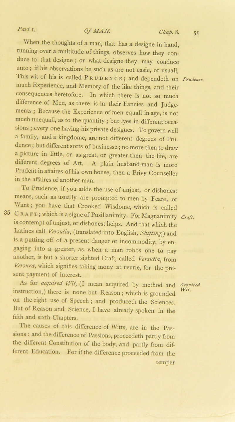 SI Chap. 8. hen the thoughts of a man, that has a designe in hand, running over a multitude of things, observes how they con- duce to that designe; or what designe they may conduce unto; if his observations be such as are not easie, or usuall. This wit of his is called Prudence; and dependeth on Prudence. much Experience, and Memory of the like things, and their consequences heretofore. In which there is not so much difference of Men, as there is in their Fancies and Judge- ments ; Because the Experience of men equall in age, is not much unequall, as to the quantity ; but lyes in different occa- sions ; every one having his private designes. To govern well a family, and a kingdome, are not different degrees of Pru- dence ; but different sorts of businesse; no more then to draw a picture in little, or as great, or greater then the life, are different degrees of Art. A plain husband-man is more Prudent in affaires of his own house, then a Privy Counseller in the affaires of another man. To Prudence, if you adde the use of unjust, or dishonest means, such as usually are prompted to men by Feare, or ^\ant; you have that Crooked Wisdome, which is called 35 C R A F T; which is a signe of Pusillanimity. For Magnanimity Cm/t. is contempt of unjust, or dishonest helps. And that which the Latines call Versutia, (translated into English, Shifting,) and is a putting off of a present danger or incommodity, by en- gaging into a greater, as when a man robbs one to pay another, is but a shorter sighted Craft, called Versutia, from Versura, which signifies taking mony at usurie, for the pre- sent payment of interest. As for acquired Wit, (I mean acquired by method and Acquired instruction,) there is none but Reason; which is grounded on the right use of Speech; and produceth the Sciences. But of Reason and Science, I have already spoken in the fifth and sixth Chapters. I'he causes of this difference of Witts, are in the Pas- sions : and the difference of Passions, proceedeth partly from the different Constitution of the body, and partly from dif- ferent Education. For if the difference proceeded from the temper