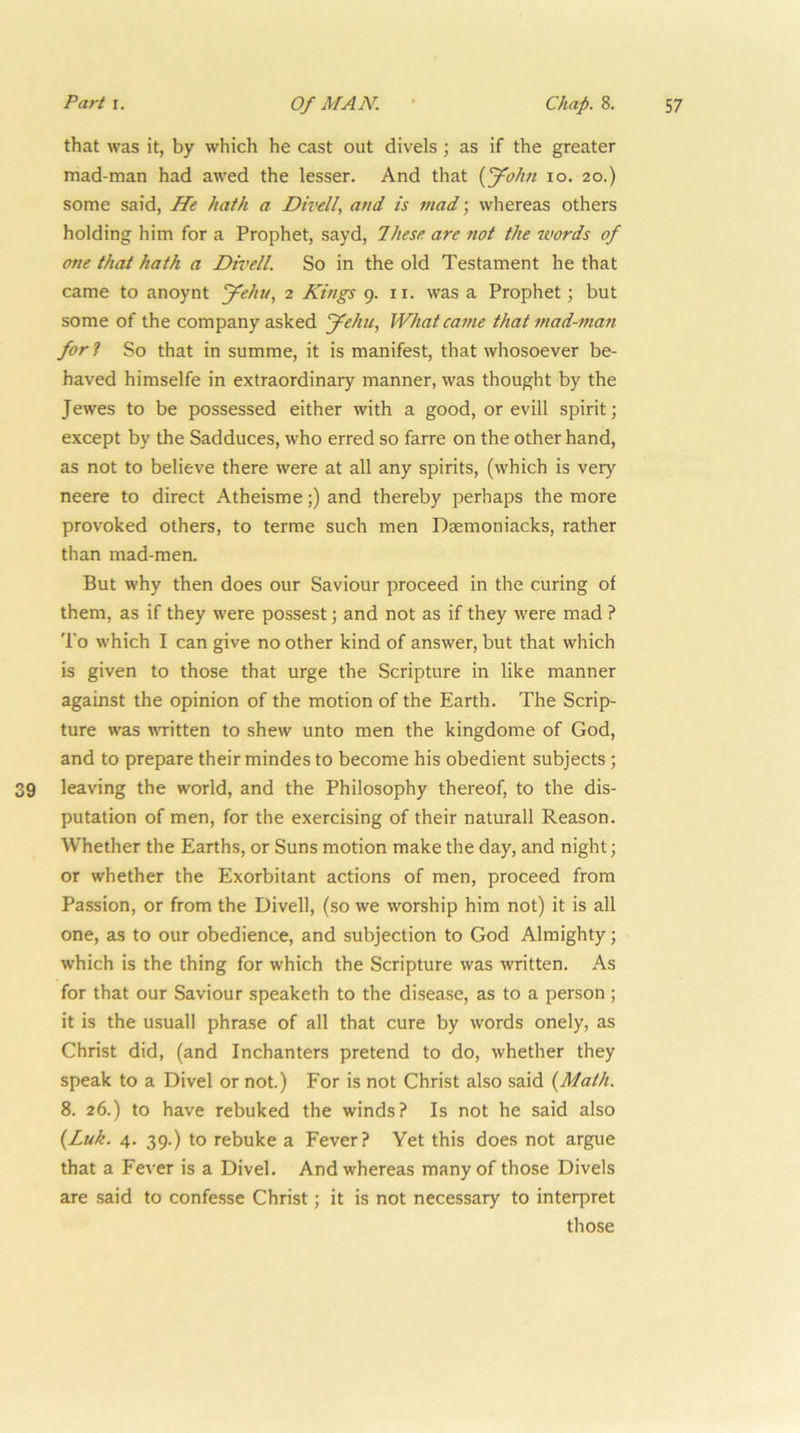 that was it, by which he cast out divels; as if the greater mad-man had awed the lesser. And that {J^ohn lo. 20.) some said, He hath a Divell, and is mad; whereas others holding him for a Prophet, sayd, These are not the words of one that hath a Divell. So in the old Testament he that came to anoynt ffehu, 2 Kings g. ii. was a Prophet ] but some of the company asked Jehu, What came that mad-man for ? So that in summe, it is manifest, that whosoever be- haved himselfe in extraordinary manner, was thought by the Jewes to be possessed either with a good, or evill spirit; except by the Sadduces, who erred so farre on the other hand, as not to believe there were at all any spirits, (which is very neere to direct Atheisme;) and thereby perhaps the more provoked others, to terme such men Dsemoniacks, rather than mad-men. But why then does our Saviour proceed in the curing of them, as if they were possest; and not as if they were mad ? To which I can give no other kind of answer, but that which is given to those that urge the Scripture in like manner against the opinion of the motion of the Earth. The Scrip- ture was written to shew unto men the kingdome of God, and to prepare their mindes to become his obedient subjects; 9 leaving the world, and the Philosophy thereof, to the dis- putation of men, for the exercising of their naturall Reason. Whether the Earths, or Suns motion make the day, and night; or whether the Exorbitant actions of men, proceed from Passion, or from the Divell, (so we worship him not) it is all one, as to our obedience, and subjection to God Almighty; which is the thing for which the Scripture was written. As for that our Saviour speaketh to the disease, as to a person ; it is the usual! phrase of all that cure by words onely, as Christ did, (and Inchanters pretend to do, whether they speak to a Divel or not.) For is not Christ also said {Math. 8. 26.) to have rebuked the winds? Is not he said also {Luk. 4. 39.) to rebuke a Fever? Yet this does not argue that a Fever is a Divel. And whereas many of those Divels are said to confesse Christ; it is not necessary to interpret those